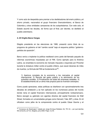 Y como acto de despedida para premiar a los desfalcadores del erario público y el
ahorro privado, nacionalizó el grupo financiero Grancolombiano, el Banco de
Colombia y otras entidades campeonas de los autopréstamos. Con este acto, el
Estado asumió las deudas, de forma que al final, por decreto, se desfalcó al
pueblo colombiano.


4. 25 Virgilio Barco Vargas


Elegido presidente en las elecciones de 1986, presentó como título de su
programa de gobierno el del “cambio social” bajo el esquema político “gobierno-
partidos de oposición”.


Barco venía a implantar la política neoliberal como parte del llamado paquete de
reformas económicas impulsadas por el FMI. Como ejemplo para la América
Latina, se enseñaba la economía de mercado impuesta a bayoneta por Pinochet
durante la dictadura militar contra el pueblo chileno, que causó decenas de miles
de muertos. La fórmula del FMI se fundamenta en48:


     1) Apertura completa de la economía y los mercados al capital
     internacional. 2) Recorte del gasto público y la eliminación de los
     subsidios sociales. 3) Privatización de todas las empresas estatales. 4)
     El establecimiento de un clima más propicio para la inversión extranjera.

Como puede apreciarse, estas políticas se diseñaron con aproximadamente tres
décadas de antelación y se han aplicado en los numerosos países del mundo
donde reina el capital financiero internacional, principalmente norteamericano.
Barco escogió su gabinete con agentes directos del capital financiero de Wall
Street, formados en universidades gringas como Harvard, Yale, MIT y otras. En él
oficiaban como jefes de la componenda contra el pueblo César Gaviria y el


48
 “Consenso de Washington” tratado por Jorge Enrrique Robledo, Ed, TR. En – por qué decirles
NO al ALCA y al TLC. Bogotá, junio 2004. Pags. 3 a 45.

                                                                                       121
 