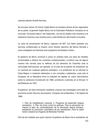 colombo-alemán Rudolf Hommes.


No era para menos. El mismo Virgilio Barco es heredero directo de los negociados
de su padre, el general Virgilio Barco con la Colombian Petroleum Company en la
conocida “Concesión Barco” del Catatumbo, uno de los asaltos más siniestros a la
soberanía nacional y que amerita juicio a esta familia por alta traición a la patria.


La carta de presentación de Barco, ingeniero de MIT, fue haber prestado sus
servicios profesionales al imperio como director ejecutivo del Banco Mundial y
como embajador de Colombia ante el gobierno de Estados Unidos.


El gobierno de Barco comenzó a poner en práctica toda una serie de medidas
encaminadas a destruir los cimientos constitucionales y jurídicos que de alguna
manera han servido para la defensa de los derechos de Colombia ante la
comunidad internacional, por ejemplo, en el caso de la petición de extradición de
un nacional por cualquier gobierno extranjero, o la prohibición de no reformar la
Carta Magna ni mediante referendos ni con consultas o plebiscitos, pues solo el
Congreso de la República tenía la potestad de legislar en actos reformatorios
sobre la centenaria Constitución de 1886, prohibición contenida en el Artículo 13
del Plebiscito de 1957.


El gobierno, de clara orientación neoliberal, propuso tres estrategias como plan de
economía social: Discurso de pocesión, Congreso de la República, 7 de Agosto de
1986.


     1. Plan de rehabilitación nacional. 2. Programa de desarrollo integral
     campesino. 3. Plan de lucha contra la pobreza. Para la educación se
     impuso el plan de universalización de la educación básica primaria,
     adoptando la promoción automática de los estudiantes. Para la salud
     fueron creados los Hogares de Bienestar Familiar.

Otra de las medidas que quiso imponer el gobierno de Barco fue la extradición de
                                                                                    122
 
