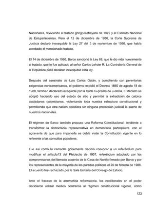 Nacionales, reviviendo el tratado gringo-turbayista de 1979 y el Estatuto Nacional
de Estupefacientes. Pero el 12 de diciembre de 1986, la Corte Suprema de
Justicia declaró inexequible la Ley 27 del 3 de noviembre de 1980, que había
aprobado el mencionado tratado.


El 14 de diciembre de 1986, Barco sancionó la Ley 68, que le dio vida nuevamente
al tratado, que le fue aplicado al señor Carlos Lehder R. La Contraloría General de
la República pidió declarar inexequible esta ley.


Después del asesinato de Luis Carlos Galán, y cumpliendo con perentorias
exigencias norteamericanas, el gobierno expidió el Decreto 1860 de agosto 18 de
1989, también declarado exequible por la Corte Suprema de Justicia. El decreto se
adoptó haciendo uso del estado de sitio y permitió la extradición de catorce
ciudadanos colombianos, violentando toda nuestra estructura constitucional y
permitiendo que otra nación decidiera sin ninguna protección judicial la suerte de
nuestros nacionales.


El régimen de Barco también propuso una Reforma Constitucional, tendiente a
transformar la democracia representativa en democracia participativa, con el
agravante de que para imponerla se debía violar la Constitución vigente en lo
referente a las consultas populares.


Fue así como la camarilla gobernante decidió convocar a un referéndum para
modificar el artículo13 del Plebiscito de 1957, referéndum adoptado por los
compromisarios del llamado acuerdo de la Casa de Nariño firmado por Barco y por
los representantes de la mayoría de los partidos políticos el 20 de febrero de 1988.
El acuerdo fue rechazado por la Sala Unitaria del Consejo de Estado.


Ante el fracaso de la arremetida reformatoria, los neoliberales en el poder
decidieron utilizar medios contrarios al régimen constitucional vigente, como

                                                                                123
 
