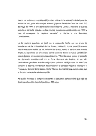 fueron los poderes concedidos al Ejecutivo, utilizando la aplicación de la figura del
estado de sitio, para reformar por asalto o golpe de Estado la Carta de 1886. El 3
de mayo de 1990, el presidente sancionó el Decreto Ley 927, mediante el cual se
sometía a consulta popular, en las mismas elecciones presidenciales de 1990 y
bajo el remoquete de “séptima papeleta”, la citación a una Asamblea
Constituyente.


La tal séptima papeleta se basó en la propuesta hecha por un grupo de
estudiantes de la Universidad de los Andes, institución donde paradójicamente
habían estudiado varios de los ministros de Barco, como el señor César Gaviria
Trujillo. La ignominia fue presentada con la cantinela de que la nueva Constitución
estaría basada en una democracia participativa. Y lo más grave es que el atropello
fue declarado constitucional por la Corte Suprema de Justicia, en un fallo
calificado de genuflexo ante las antijurídicas patrañas del Ejecutivo. La alta Corte
sancionó el decreto presidencial, desconociendo el concepto negativo hecho por el
Procurador General de la Nación, Señor Alfonso Gómez Méndez, quien exigía que
el decreto fuera declarado inexequible.


Así quedó montada la componenda contra la estructura constitucional que rigió los
destinos del pueblo durante los últimos 105 años.




                                                                                 124
 