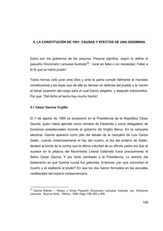5. LA CONSTITUCIÓN DE 1991: CAUSAS Y EFECTOS DE UNA IGNOMINIA




Estos son los gobiernos de los perjuros. Perjurar significa, según lo define el
pequeño Diccionario Larousse ilustrado49, “Jurar en falso o sin necesidad. Faltar a
la fe que se había jurado”.


Todos hemos oído jurar ante Dios y ante la patria cumplir fielmente el mandato
constitucional y las leyes que de ella se derivan en defensa del pueblo y la nación
al tomar posesión del cargo para el cual fueron elegidos, y después traicionarlos.
Por que: “Del dicho al hecho hay mucho trecho”.


5.1 César Gaviria Trujillo


El 7 de agosto de 1990 se posesionó en la Presidencia de la República César
Gaviria, quien había ejercido como ministro de Hacienda y como delegatario de
funciones presidenciales durante el gobierno de Virgilio Barco. En la campaña
electoral, Gaviria apareció como jefe del debate de la campaña de Luis Carlos
Galán, cuando misteriosamente el hijo del muerto, el día del entierro de Galán,
declaró al borde de la tumba que la última voluntad de su difunto padre era que el
sucesor en la jefatura del Movimiento Liberal Galanista fuera precisamente el
Señor Cesar Gaviria. Y por tanto candidato a la Presidencia. Lo extraño del
testamento es que Gaviria nunca fue galanista. Entonces ¿en qué coincidían el
muerto y el asaltante al poder? En que los dos fueron formados en las escuelas
neoliberales del imperio norteamericano.



49
   Garcia Ramón – Pelayo y Gross Pequeño Diccionario Larousse ilustrado, por. Ediciones
Larousse. Buenos Aires – México, 1988, Pags. 458, 605 y 606.


                                                                                   125
 