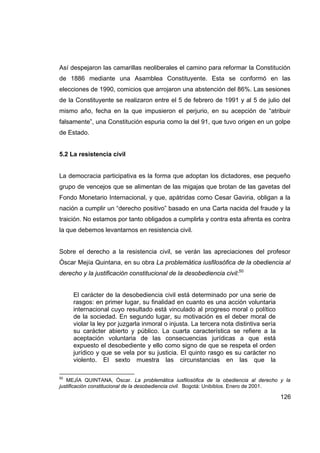 Así despejaron las camarillas neoliberales el camino para reformar la Constitución
de 1886 mediante una Asamblea Constituyente. Esta se conformó en las
elecciones de 1990, comicios que arrojaron una abstención del 86%. Las sesiones
de la Constituyente se realizaron entre el 5 de febrero de 1991 y al 5 de julio del
mismo año, fecha en la que impusieron el perjurio, en su acepción de “atribuir
falsamente”, una Constitución espuria como la del 91, que tuvo origen en un golpe
de Estado.


5.2 La resistencia civil


La democracia participativa es la forma que adoptan los dictadores, ese pequeño
grupo de vencejos que se alimentan de las migajas que brotan de las gavetas del
Fondo Monetario Internacional, y que, apátridas como Cesar Gaviria, obligan a la
nación a cumplir un “derecho positivo” basado en una Carta nacida del fraude y la
traición. No estamos por tanto obligados a cumplirla y contra esta afrenta es contra
la que debemos levantarnos en resistencia civil.


Sobre el derecho a la resistencia civil, se verán las apreciaciones del profesor
Óscar Mejía Quintana, en su obra La problemática iusfilosófica de la obediencia al
derecho y la justificación constitucional de la desobediencia civil:50


     El carácter de la desobediencia civil está determinado por una serie de
     rasgos: en primer lugar, su finalidad en cuanto es una acción voluntaria
     internacional cuyo resultado está vinculado al progreso moral o político
     de la sociedad. En segundo lugar, su motivación es el deber moral de
     violar la ley por juzgarla inmoral o injusta. La tercera nota distintiva sería
     su carácter abierto y público. La cuarta característica se refiere a la
     aceptación voluntaria de las consecuencias jurídicas a que está
     expuesto el desobediente y ello como signo de que se respeta el orden
     jurídico y que se vela por su justicia. El quinto rasgo es su carácter no
     violento. El sexto muestra las circunstancias en las que la

50
   MEJÍA QUINTANA, Óscar. La problemática iusfilosófica de la obediencia al derecho y la
justificación constitucional de la desobediencia civil. Bogotá: Unibiblos. Enero de 2001.

                                                                                      126
 