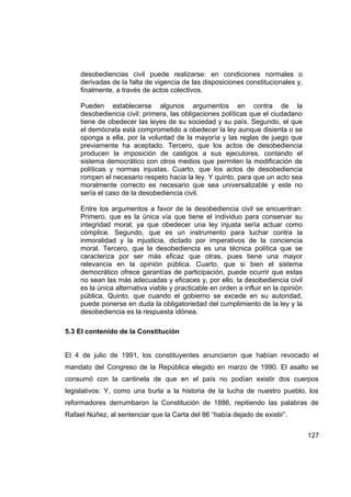 desobediencias civil puede realizarse: en condiciones normales o
     derivadas de la falta de vigencia de las disposiciones constitucionales y,
     finalmente, a través de actos colectivos.

     Pueden establecerse algunos argumentos en contra de la
     desobediencia civil: primera, las obligaciones políticas que el ciudadano
     tiene de obedecer las leyes de su sociedad y su país. Segundo, el que
     el demócrata está comprometido a obedecer la ley aunque disienta o se
     oponga a ella, por la voluntad de la mayoría y las reglas de juego que
     previamente ha aceptado. Tercero, que los actos de desobediencia
     producen la imposición de castigos a sus ejecutores, contando el
     sistema democrático con otros medios que permiten la modificación de
     políticas y normas injustas. Cuarto, que los actos de desobediencia
     rompen el necesario respeto hacia la ley. Y quinto, para que un acto sea
     moralmente correcto es necesario que sea universalizable y este no
     sería el caso de la desobediencia civil.

     Entre los argumentos a favor de la desobediencia civil se encuentran:
     Primero, que es la única vía que tiene el individuo para conservar su
     integridad moral, ya que obedecer una ley injusta sería actuar como
     cómplice. Segundo, que es un instrumento para luchar contra la
     inmoralidad y la injusticia, dictado por imperativos de la conciencia
     moral. Tercero, que la desobediencia es una técnica política que se
     caracteriza por ser más eficaz que otras, pues tiene una mayor
     relevancia en la opinión pública. Cuarto, que si bien el sistema
     democrático ofrece garantías de participación, puede ocurrir que estas
     no sean las más adecuadas y eficaces y, por ello, la desobediencia civil
     es la única alternativa viable y practicable en orden a influir en la opinión
     pública. Quinto, que cuando el gobierno se excede en su autoridad,
     puede ponerse en duda la obligatoriedad del cumplimiento de la ley y la
     desobediencia es la respuesta idónea.

5.3 El contenido de la Constitución


El 4 de julio de 1991, los constituyentes anunciaron que habían revocado el
mandato del Congreso de la República elegido en marzo de 1990. El asalto se
consumó con la cantinela de que en el país no podían existir dos cuerpos
legislativos: Y, como una burla a la historia de la lucha de nuestro pueblo, los
reformadores derrumbaron la Constitución de 1886, repitiendo las palabras de
Rafael Núñez, al sentenciar que la Carta del 86 “había dejado de existir”.


                                                                                     127
 