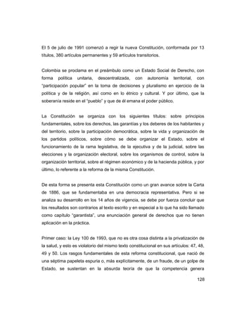 El 5 de julio de 1991 comenzó a regir la nueva Constitución, conformada por 13
títulos, 380 artículos permanentes y 59 artículos transitorios.


Colombia se proclama en el preámbulo como un Estado Social de Derecho, con
forma   política   unitaria,   descentralizada,   con   autonomía     territorial,   con
“participación popular” en la toma de decisiones y pluralismo en ejercicio de la
política y de la religión, así como en lo étnico y cultural. Y por último, que la
soberanía reside en el “pueblo” y que de él emana el poder público.


La Constitución se organiza con los siguientes títulos: sobre principios
fundamentales, sobre los derechos, las garantías y los deberes de los habitantes y
del territorio, sobre la participación democrática, sobre la vida y organización de
los partidos políticos, sobre cómo se debe organizar el Estado, sobre el
funcionamiento de la rama legislativa, de la ejecutiva y de la judicial, sobre las
elecciones y la organización electoral, sobre los organismos de control, sobre la
organización territorial, sobre el régimen económico y de la hacienda pública, y por
último, lo referente a la reforma de la misma Constitución.


De esta forma se presenta esta Constitución como un gran avance sobre la Carta
de 1886, que se fundamentaba en una democracia representativa. Pero si se
analiza su desarrollo en los 14 años de vigencia, se debe por fuerza concluir que
los resultados son contrarios al texto escrito y en especial a lo que ha sido llamado
como capítulo “garantista”, una enunciación general de derechos que no tienen
aplicación en la práctica.


Primer caso: la Ley 100 de 1993, que no es otra cosa distinta a la privatización de
la salud, y esto es violatorio del mismo texto constitucional en sus artículos: 47, 48,
49 y 50. Los rasgos fundamentales de esta reforma constitucional, que nació de
una séptima papeleta espuria o, más explícitamente, de un fraude, de un golpe de
Estado, se sustentan en la absurda teoría de que la competencia genera

                                                                                     128
 