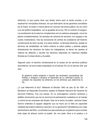 eficiencia, lo que quiere decir que desde ahora será el sector privado, y en
especial los monopolios foráneos, los que disfrutarán de las garantías concedidas
por la Carta, al recibir a manos llenas los recursos del erario público. Es así como
a la red pública hospitalaria, con la guadaña de la Ley 100, le cortaron el oxígeno.
La privatización de la salud se complementa con la medicina prepagada, como los
planes complementarios, los periodos de carencia de servicios, los copagos y las
cuotas moderadoras, más las exclusiones de cientos de ciudadanos del derecho
constitucional de tener acceso a la salud pública. La llamada eficiencia, tasada en
términos de rentabilidad, de hecho entierra la salud pública y además golpea
directamente los derechos de todos los trabajadores, al elevar los aportes al
sistema de afiliación y recortar los derechos adquiridos en históricas batallas
libradas por la clase obrera y el pueblo.


Segundo caso: el derecho constitucional en el campo de los servicios públicos
domiciliarios, tal como están estipulados en el artículo 78 y en el artículo 336, que
dice:


        El gobierno podrá enajenar o liquidar las empresas monopólicas del
        Estado y otorgará a terceros el desarrollo de su actividad cuando no
        cumplan los requisitos de eficiencia en los términos que determine la
        ley.

¿Y qué determinó la ley?: Mediante el Decreto 1842 de julio 22 de 1991, el
Ministerio de Desarrollo Económico expidió el Estatuto Nacional del Usuarios de
Servicios Públicos. Fue una trampa. En su promulgación sonaron tambores y
platillos remarcando que así se reconocía la participación ciudadana en el manejo
y control de las empresas del Estado. Esto se le decía al pueblo, mientras César
Gaviria ordenaba el apagón alegando que se hacía por la falta de capacidad
instalada del sistema eléctrico nacional y la no generación hidroeléctrica por culpa
del fenómeno del Niño. La artimaña fue aprovechada por el gobierno para cometer
toda clase de atracos contra el pueblo. De una parte, llevó a la quiebra y al


                                                                                 129
 