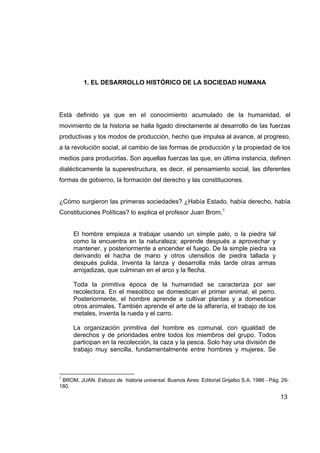 1. EL DESARROLLO HISTÓRICO DE LA SOCIEDAD HUMANA




Está definido ya que en el conocimiento acumulado de la humanidad, el
movimiento de la historia se halla ligado directamente al desarrollo de las fuerzas
productivas y los modos de producción, hecho que impulsa al avance, al progreso,
a la revolución social, al cambio de las formas de producción y la propiedad de los
medios para producirlas. Son aquellas fuerzas las que, en última instancia, definen
dialécticamente la superestructura, es decir, el pensamiento social, las diferentes
formas de gobierno, la formación del derecho y las constituciones.


¿Cómo surgieron las primeras sociedades? ¿Había Estado, había derecho, había
Constituciones Políticas? lo explica el profesor Juan Brom,1


     El hombre empieza a trabajar usando un simple palo, o la piedra tal
     como la encuentra en la naturaleza; aprende después a aprovechar y
     mantener, y posteriormente a encender el fuego. De la simple piedra va
     derivando el hacha de mano y otros utensilios de piedra tallada y
     después pulida. Inventa la lanza y desarrolla más tarde otras armas
     arrojadizas, que culminan en el arco y la flecha.

     Toda la primitiva época de la humanidad se caracteriza por ser
     recolectora. En el mesolítico se domestican el primer animal, el perro.
     Posteriormente, el hombre aprende a cultivar plantas y a domesticar
     otros animales. También aprende el arte de la alfarería, el trabajo de los
     metales, inventa la rueda y el carro.

     La organización primitiva del hombre es comunal, con igualdad de
     derechos y de prioridades entre todos los miembros del grupo. Todos
     participan en la recolección, la caza y la pesca. Solo hay una división de
     trabajo muy sencilla, fundamentalmente entre hombres y mujeres. Se



1
 BROM, JUAN. Esbozo de historia universal. Buenos Aires: Editorial Grijalbo S.A. 1986 - Pág. 29-
180.

                                                                                            13
 