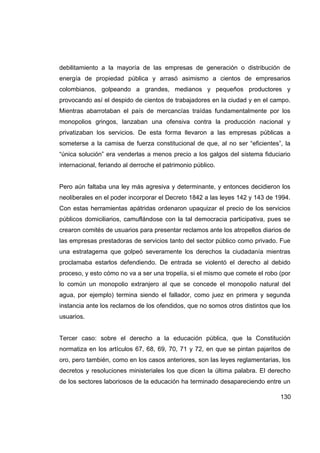 debilitamiento a la mayoría de las empresas de generación o distribución de
energía de propiedad pública y arrasó asimismo a cientos de empresarios
colombianos, golpeando a grandes, medianos y pequeños productores y
provocando así el despido de cientos de trabajadores en la ciudad y en el campo.
Mientras abarrotaban el país de mercancías traídas fundamentalmente por los
monopolios gringos, lanzaban una ofensiva contra la producción nacional y
privatizaban los servicios. De esta forma llevaron a las empresas públicas a
someterse a la camisa de fuerza constitucional de que, al no ser “eficientes”, la
“única solución” era venderlas a menos precio a los galgos del sistema fiduciario
internacional, feriando al derroche el patrimonio público.


Pero aún faltaba una ley más agresiva y determinante, y entonces decidieron los
neoliberales en el poder incorporar el Decreto 1842 a las leyes 142 y 143 de 1994.
Con estas herramientas apátridas ordenaron upaquizar el precio de los servicios
públicos domiciliarios, camuflándose con la tal democracia participativa, pues se
crearon comités de usuarios para presentar reclamos ante los atropellos diarios de
las empresas prestadoras de servicios tanto del sector público como privado. Fue
una estratagema que golpeó severamente los derechos la ciudadanía mientras
proclamaba estarlos defendiendo. De entrada se violentó el derecho al debido
proceso, y esto cómo no va a ser una tropelía, si el mismo que comete el robo (por
lo común un monopolio extranjero al que se concede el monopolio natural del
agua, por ejemplo) termina siendo el fallador, como juez en primera y segunda
instancia ante los reclamos de los ofendidos, que no somos otros distintos que los
usuarios.


Tercer caso: sobre el derecho a la educación pública, que la Constitución
normatiza en los artículos 67, 68, 69, 70, 71 y 72, en que se pintan pajaritos de
oro, pero también, como en los casos anteriores, son las leyes reglamentarias, los
decretos y resoluciones ministeriales los que dicen la última palabra. El derecho
de los sectores laboriosos de la educación ha terminado desapareciendo entre un

                                                                              130
 