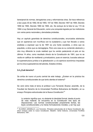 berenjenal de normas, derogatorias unas y reformatorias otras. Se hace referencia
a las Leyes 30 de 1992, 60 de 1993, 107 de 1994, Decreto 1857 de 1994, Decreto
1859 de 1994, Decreto 1860 de 1994, etc. Se excluye de la lista la Ley 115 de
1994 o Ley General de Educación, como una conquista lograda por los institutores
con varios paros nacionales y denodadas protestas.


Hay un capítulo garantista de derechos constitucionales, enunciados abstractos
que en apariencia son muníficos con la ciudadanía y que han llevado a varios
analistas a expresar que la de 1991 es una Carta socialista, a otros que es
populista, a otros que es demagógica. Pero una cosa es su contenido abstracto y
otra muy diferente la cruda realidad que ha venido padeciendo el país en los
últimos 14 años, como resultado directo de la Constitución de 1991, que no se
vacila en calificar de neoliberal y privatizadora, pues en esencia, buscaba adecuar
la superestructura jurídica a la globalización y a la apertura económica impuestas
por la única superpotencia del planeta, Estados Unidos.


5.4 ¿Cuál derecho?


Se arriba de nuevo al punto central de este trabajo. ¿Existen en la práctica los
derechos constitucionales de que tanto alardea el sistema?


Se verá cómo trata el tema el profesor Luís Fernando Álvarez Jaramillo, de la
Facultad de Derecho de la Universidad Pontificia Bolivariana de Medellín, en su
ensayo Principios estructurales de la Nueva Constitución:51


     Lo anterior significa que, no obstante la identidad formal, desde el punto
     de vista material, se encuentra en la Constitución tres tipos de
     disposiciones: Las normas constitucionales propiamente dichas, las
     leyes constitucionales y la meras formulaciones morales; y así hay que
51
  ÁLVAREZ JARAMILLO, Luis Fernando. Principios estructurales de la Nueva Constitución. En:
Doce ensayos sobre la nueva Constitución. Medellín: Señal Editores, Universidad Pontificia
Bolivariana. 1991.

                                                                                      131
 