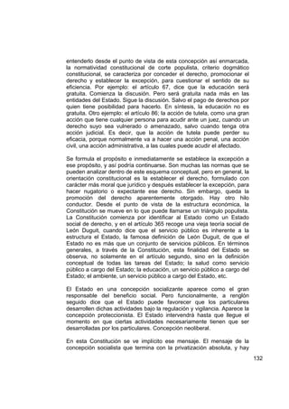 entenderlo desde el punto de vista de esta concepción así enmarcada,
la normatividad constitucional de corte populista, criterio dogmático
constitucional, se caracteriza por conceder el derecho, promocionar el
derecho y establecer la excepción, para cuestionar el sentido de su
eficiencia. Por ejemplo: el artículo 67, dice que la educación será
gratuita. Comienza la discusión. Pero será gratuita nada más en las
entidades del Estado. Sigue la discusión. Salvo el pago de derechos por
quien tiene posibilidad para hacerlo. En síntesis, la educación no es
gratuita. Otro ejemplo: el artículo 86; la acción de tutela, como una gran
acción que tiene cualquier persona para acudir ante un juez, cuando un
derecho suyo sea vulnerado o amenazado, salvo cuando tenga otra
acción judicial. Es decir, que la acción de tutela puede perder su
eficacia, porque normalmente va a hacer una acción penal, una acción
civil, una acción administrativa, a las cuales puede acudir el afectado.

Se formula el propósito e inmediatamente se establece la excepción a
ese propósito, y así podría continuarse. Son muchas las normas que se
pueden analizar dentro de este esquema conceptual, pero en general, la
orientación constitucional es la establecer el derecho, formulado con
carácter más moral que jurídico y después establecer la excepción, para
hacer nugatorio o expectante ese derecho. Sin embargo, queda la
promoción del derecho aparentemente otorgado. Hay otro hilo
conductor. Desde el punto de vista de la estructura económica, la
Constitución se mueve en lo que puede llamarse un triángulo populista.
La Constitución comienza por identificar al Estado como un Estado
social de derecho, y en el artículo 365 recoge una vieja teoría social de
León Duguit, cuando dice que el servicio público es inherente a la
estructura el Estado, la famosa definición de León Duguit, de que el
Estado no es más que un conjunto de servicios públicos. En términos
generales, a través de la Constitución, esta finalidad del Estado se
observa, no solamente en el artículo segundo, sino en la definición
conceptual de todas las tareas del Estado; la salud como servicio
público a cargo del Estado; la educación, un servicio público a cargo del
Estado; el ambiente, un servicio público a cargo del Estado, etc.

El Estado en una concepción socializante aparece como el gran
responsable del beneficio social. Pero funcionalmente, a renglón
seguido dice que el Estado puede favorecer que los particulares
desarrollen dichas actividades bajo la regulación y vigilancia. Aparece la
concepción proteccionista. El Estado intervendrá hasta que llegue el
momento en que ciertas actividades necesariamente tienen que ser
desarrolladas por los particulares. Concepción neoliberal.

En esta Constitución se ve implícito ese mensaje. El mensaje de la
concepción socialista que termina con la privatización absoluta, y hay
                                                                             132
 