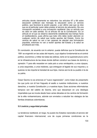 artículos donde claramente se vislumbra: los artículos 67 y 68 sobre
     educación conllevan ese mensaje; la educación como un servicio
     público, que favorece la acción popular, y por último casi que se dice
     que es el particular quien debe prestar el servicio de educación. De una
     concepción socialista a una concepción neoliberal. Hay un artículo que
     es claro en este sentido. Es el artículo 50 de la Constitución. Es un
     artículo en el que se observa claramente establecida esa trampa hacia
     el neoliberalismo, pues afirma que todo niño debe recibir atención en
     cualquier centro de salud que reciba aportes del Estado. Como los
     centros de salud no van a ser capaces de atender esa formulación
     populista, entonces no van a recibir aportes del Estado y la salud se
     privatizará aún más.

En conclusión, de acuerdo con lo anterior, puede definirse que la Constitución de
1991 se engendró en las aulas del imperio, cuyo objetivo fundamental es el control
político, económico y militar de todas las esferas, tanto en la superestructura como
en la infraestructura de las áreas donde definen construir sus bases de dominio y
opresión: Y para ello necesitan en cada país a unos vendepatria, a unos cipayos,
a unos esquiroles, a unos traidores, que entreguen el legado de sus mayores y a
quienes no les importe la heredad de sus hijos, menos aún la de su pueblo ni la de
su patria.


Cesar Gaviria no es entonces el “nuevo regenerador”, como tratan de presentarlo
los que junto con él han fraguado el asalto a nuestras instituciones, a nuestros
derechos, a nuestra Constitución y a nuestras leyes. Esas acciones reformatorias
tampoco son del caletre de Gaviria, sino que descansan en una ideología
imperialista que se incuba desde hace varias décadas en los centros de formación
de la elite norteamericana, adonde son enviados a estudiar los vástagos de las
familias dinásticas colombianas.


5.5 Justicia y seguridad privadas


La tendencia neoliberal, en boga, ha puesto los Estados nacionales al servicio del
capital financiero internacional, una de cuyas primeras condiciones es la

                                                                                133
 