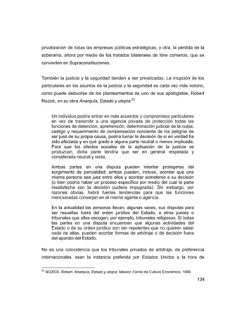 privatización de todas las empresas públicas estratégicas, y otra, la pérdida de la
soberanía, ahora por medio de los tratados bilaterales de libre comercio, que se
convierten en Supraconstituciones.


También la justicia y la seguridad tienden a ser privatizadas. La irrupción de los
particulares en los asuntos de la justicia y la seguridad es cada vez más notorio,
como puede deducirse de los planteamientos de uno de sus apologistas, Robert
Nozick, en su obra Anarquía, Estado y utopía:52


        Un individuo podría entrar en más acuerdos y compromisos particulares
        en vez de transmitir a una agencia privada de protección todas las
        funciones de detención, aprehensión, determinación judicial de la culpa,
        castigo y requerimiento de compensación conciente de los peligros de
        ser juez de su propia causa, podría turnar la decisión de si en verdad ha
        sido afectada y en qué grado a alguna parte neutral o menos implicada.
        Para que los efectos sociales de la aplicación de la justicia se
        produzcan, dicha parte tendría que ser en general respetada y
        considerada neutral y recta.

        Ambas partes en una disputa pueden intentar protegerse del
        surgimiento de parcialidad; ambas pueden, incluso, acordar que una
        misma persona sea juez entre ellos y acordar someterse a su decisión
        (o bien podría haber un proceso específico por medio del cual la parte
        insatisfecha con la decisión pudiera impugnarla). Sin embargo, por
        razones obvias, habrá fuertes tendencias para que las funciones
        mencionadas converjan en el mismo agente o agencia.

        En la actualidad las personas llevan, algunas veces, sus disputas para
        ser resueltas fuera del orden jurídico del Estado, a otros jueces o
        tribunales que ellas escogen; por ejemplo, tribunales religiosos. Si todas
        las partes en una disputa encuentran que algunas actividades del
        Estado o de su orden jurídico son tan repelentes que no quieren saber
        nada de ellas, pueden acordar formas de arbitraje o de decisión fuera
        del aparato del Estado.

No es una coincidencia que los tribunales privados de arbitraje, de preferencia
internacionales, sean la instancia preferida por Estados Unidos a la hora de

52
     NOZICK, Robert. Anarquía, Estado y utopía. México: Fondo de Cultura Económica, 1988.

                                                                                            134
 