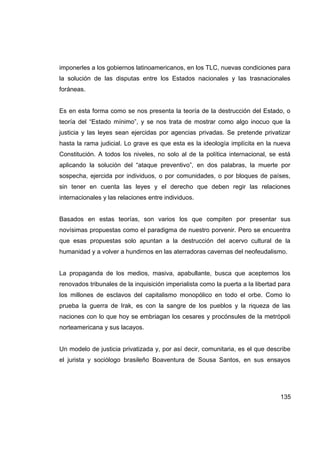 imponerles a los gobiernos latinoamericanos, en los TLC, nuevas condiciones para
la solución de las disputas entre los Estados nacionales y las trasnacionales
foráneas.


Es en esta forma como se nos presenta la teoría de la destrucción del Estado, o
teoría del “Estado mínimo”, y se nos trata de mostrar como algo inocuo que la
justicia y las leyes sean ejercidas por agencias privadas. Se pretende privatizar
hasta la rama judicial. Lo grave es que esta es la ideología implícita en la nueva
Constitución. A todos los niveles, no solo al de la política internacional, se está
aplicando la solución del “ataque preventivo”, en dos palabras, la muerte por
sospecha, ejercida por individuos, o por comunidades, o por bloques de países,
sin tener en cuenta las leyes y el derecho que deben regir las relaciones
internacionales y las relaciones entre individuos.


Basados en estas teorías, son varios los que compiten por presentar sus
novísimas propuestas como el paradigma de nuestro porvenir. Pero se encuentra
que esas propuestas solo apuntan a la destrucción del acervo cultural de la
humanidad y a volver a hundirnos en las aterradoras cavernas del neofeudalismo.


La propaganda de los medios, masiva, apabullante, busca que aceptemos los
renovados tribunales de la inquisición imperialista como la puerta a la libertad para
los millones de esclavos del capitalismo monopólico en todo el orbe. Como lo
prueba la guerra de Irak, es con la sangre de los pueblos y la riqueza de las
naciones con lo que hoy se embriagan los cesares y procónsules de la metrópoli
norteamericana y sus lacayos.


Un modelo de justicia privatizada y, por así decir, comunitaria, es el que describe
el jurista y sociólogo brasileño Boaventura de Sousa Santos, en sus ensayos




                                                                                 135
 