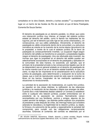 compilados en la obra Estado, derecho y luchas sociales.53 La experiencia tiene
lugar en un barrio de las favelas de Río de Janeiro al que él llama Pasárgada.
Comenta De Souza Santos:


     El derecho de pasárgada es un derecho paralelo, no oficial, que cubre
     una interacción jurídica muy intensa, al margen del sistema jurídico
     estatal (el derecho del asfalto, como lo llaman los habitantes de los
     tugurios, por ser el derecho que sólo rige en las zonas urbanizadas y, en
     consecuencia, con sus calles asfaltadas). Obviamente, el derecho de
     pasárgada es válido únicamente dentro de la comunidad y su estructura
     normativa se orienta en la inversión de la norma básica (grundnorm) de
     la propiedad, a través de la cual el estatuto jurídico de la tierra de
     pasárgada es consecuentemente invertido. La ocupación ilegal (según
     el derecho del asfalto) se transforma en posesión y propiedades legales
     (según el derecho de pasárgada). Una vez efectuada esta inversión, las
     normas que rigen la propiedad en el derecho del asfalto pueden ser
     selectivamente incorporadas en el derecho de pasárgada y aplicadas en
     la comunidad. De esta manera, no sorprende, por ejemplo, que el
     principio de la propiedad privada (y las consecuencias legales que de él
     se desprenden) sea en general acatado en el derecho de pasárgada de
     la misma manera que lo es en el derecho estatal brasileño, lo que, por
     cierto, no deja de ser importante en la caracterización de la subcultura
     jurídica de pasárgada, para determinación y evaluación de la lucha de
     clases, que a nivel de reproducción social (en este caso la vivienda) se
     libran en los barrios ‘marginales’ de las metrópolis capitalistas en
     situaciones no revolucionarias.

     La actividad de la asociación de moderadores, en cuanto foro jurídico,
     se reparten en dos áreas distintas: la ratificación de las relaciones
     jurídicas y la resolución de las disputas o litigios que emergen de ellas.
     Cuando dos o más habitantes desean celebrar un contrato (o establecer
     entre sí cualquier otra relación jurídica), pueden entrevistarse con el
     presidente de la asociación de vecinos. Normalmente vienen
     acompañados por sus familiares, vecinos y amigos, algunos de los
     cuales servirán de testigos. Las distintas partes explican sus propósitos
     al presidente y este después de oírlas, las interroga hasta que considera
     aclarada la naturaleza y la legitimidad de la relación jurídica, su objeto,
     la firmeza y la autonomía de las partes y especialmente la seriedad del
     compromiso para cumplir con las obligaciones recíprocamente
     asumidas. Entonces el contenido del contrato es elaborado por el

53
   DE SOUSA SANTOS, Boaventura. Estado, derecho y luchas sociales. Bogotá: Instituto
Latinoamericano de Servicios Legales Alternativos, ILSA, 1ra. Edición, mayo 1991.

                                                                                   136
 