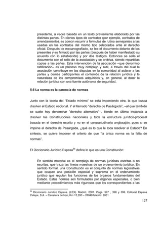 presidente, a veces basado en un texto previamente elaborado por las
     distintas partes. En ciertos tipos de contratos (por ejemplo, contratos de
     arrendamiento), es común recurrir a fórmulas de rutina semejantes a las
     usadas en los contratos del mismo tipo celebrados ante el derecho
     oficial. Después de mecanografiado, se lee el documento delante de los
     presentes y es firmado por las partes (después de haber manifestado su
     acuerdo con lo establecido) y por dos testigos. Entonces se sella el
     documento con el sello de la asociación y se archiva, siendo repartidas
     copias a las partes. Esta intervención de la asociación –que denomino
     ratificación– es un proceso muy complejo y sutil, a través del cual la
     asociación contribuye en las disputas en la comunidad al aclarar a las
     partes y demás participantes el contenido de la relación jurídica y la
     naturaleza de los compromisos adquiridos y, en general, al dotar la
     relación jurídica con una fuente autónoma de seguridad.

5.6 La norma es la carencia de normas


Junto con la teoría del “Estado mínimo” se está imponiendo otra, la que busca
disolver el Estado nacional. Y el llamado “derecho de Pasárgada”, –al que también
se suele hoy denominar “derecho alternativo”–, tiende en última instancia a
disolver las Constituciones nacionales y toda la estructura jurídico-procesal
basada en el derecho escrito y no en el consuetudinario anglosajón, pues si se
impone el derecho de Pasárgada, ¿qué es lo que le toca resolver al Estado? En
síntesis, se quiere imponer el criterio de que “la única norma es la falta de
normas”.


El Diccionario Jurídico Espasa54 define lo que es una Constitución:


     En sentido material es el complejo de normas jurídicas escritas o no
     escritas, que traza las líneas maestras de un ordenamiento jurídico. En
     sentido formal, una Constitución es el conjunto de normas legislativas
     que ocupan una posición especial y suprema en el ordenamiento
     jurídico que regulan las funciones de los órganos fundamentales del
     Estado. Estas normas son formuladas por órganos especiales, o bien
     mediante procedimientos más rigurosos que los correspondientes a las

54
  Diccionario Jurídico Espasa. (LEX). Madrid, 2001. Pags. 397 , 398 y 399. Editorial Espasa
Calape, S.A. – Carretera de Irún, Km 12,200 – 28049 Madrid. 2001.

                                                                                       137
 