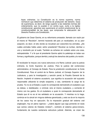 leyes ordinarias. La Constitución es la norma suprema, norma
     normarum que determina el sistema de producción del derecho. Goza
     de supremacía, es decir, de rango superior a las restantes normas del
     ordenamiento, que no pueden ir en contra suya. Junto a la rigidez
     constitucional, garantiza esa supremacía el control jurisdiccional de la
     constitucionalidad de las leyes, que comprueba la adecuación del
     Derecho Positivo a la Constitución.

El gobierno de Cesar Gaviria, en su reformismo arrasador, llamado con razón por
él mismo el “Revolcón”, terminó haciendo del país un revolcadero, en su peor
acepción, es decir, el sitio donde se revuelcan por costumbre los animales. ¿De
cuáles animales habla usted, señor presidente? Revolcar es tumbar, derribar a
uno y revolverlo por el suelo. También es echarse sin cuidado sobre una cosa,
estropeándola. Y a fe que el presidente Gaviria aplicó la palabreja en todas sus
formas y significados, porque derribó y estrujó los derechos del pueblo y la nación.


El revolcador le impuso una nueva estructura a la Rama Judicial: para la justicia
ordinaria, la Corte Suprema de Justicia. Para la justicia del contencioso
administrativo, el Consejo de Estado. Para la jurisdicción constitucional, la Corte
Constitucional. Para el control de la Rama Judicial, el Consejo Superior de la
Judicatura, y para la investigación y sanción penal, la Fiscalía General de la
Nación. Implantó el sistema acusatorio, que significa la acusación del supuesto
responsable utilizando la simple sospecha, o sea, cambiando la carga de la
prueba. Ya no es al Estado a quien le corresponde demostrarle al ciudadano que
es doloso, o desfalcador, o criminal, sino al mismo ciudadano, y corriendo él
mismo con los gastos. Es al ciudadano a quien le corresponde demostrarle al
Estado que él no es el reo señalado en la acusación. Y mientras no lo haga,
continúa en la cárcel sin ninguna defensa garantizada, y esto se da en la mayoría
de los casos hoy en ejecución. Es la imposición gradual del sistema oral
anglosajón, hoy en plena vigencia – ¿habrá alguien que siga poniendo en duda
que somos colonia de Estados Unidos?–, contrario al sistema greco-romano,
fundamento de nuestra centenaria estructura judicial. Además, se crean las


                                                                                138
 