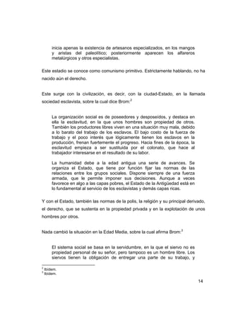 inicia apenas la existencia de artesanos especializados, en los mangos
        y aristas del paleolítico; posteriormente aparecen los alfareros
        metalúrgicos y otros especialistas.

Este estadio se conoce como comunismo primitivo. Estrictamente hablando, no ha
nacido aún el derecho.


Este surge con la civilización, es decir, con la ciudad-Estado, en la llamada
sociedad esclavista, sobre la cual dice Brom:2


        La organización social es de poseedores y desposeídos, y destaca en
        ella la esclavitud, en la que unos hombres son propiedad de otros.
        También los productores libres viven en una situación muy mala, debido
        a lo barato del trabajo de los esclavos. El bajo costo de la fuerza de
        trabajo y el poco interés que lógicamente tienen los esclavos en la
        producción, frenan fuertemente el progreso. Hacia fines de la época, la
        esclavitud empieza a ser sustituida por el colonato, que hace al
        trabajador interesarse en el resultado de su labor.

        La humanidad debe a la edad antigua una serie de avances. Se
        organiza el Estado, que tiene por función fijar las normas de las
        relaciones entre los grupos sociales. Dispone siempre de una fuerza
        armada, que le permite imponer sus decisiones. Aunque a veces
        favorece en algo a las capas pobres, el Estado de la Antigüedad está en
        lo fundamental al servicio de los esclavistas y demás capas ricas.

Y con el Estado, también las normas de la polis, la religión y su principal derivado,
el derecho, que se sustenta en la propiedad privada y en la explotación de unos
hombres por otros.


Nada cambió la situación en la Edad Media, sobre la cual afirma Brom:3


        El sistema social se basa en la servidumbre, en la que el siervo no es
        propiedad personal de su señor, pero tampoco es un hombre libre. Los
        siervos tienen la obligación de entregar una parte de su trabajo, y

2
    Ibídem.
3
    Ibídem.

                                                                                  14
 