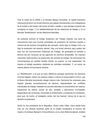 Tras la caída de la URSS y el llamado Bloque Socialista, el capital financiero
internacional lanzó una brutal ofensiva que golpea directamente a los trabajadores
de la ciudad y del campo, del sector privado y estatal, y que persigue imponer dos
consignas en boga: 1) La deslaboralización de las relaciones de trabajo, y 2) La
llamada “flexibilización” de las relaciones laborales:


Se pretende archivar el Código Sustantivo del Trabajo creando una serie de
mecanismos para que muchas actividades de prestación de servicios queden a
merced de las fuerzas monopólicas del mercado, ahora bajo el Código Civil y no
bajo la protección del derecho laboral. Hay una brutal ofensiva para acabar del
todo con las Convenciones Colectivas de Trabajo. Se generaliza el contrato a
término fijo por conducto de las agencias de servicios temporales. Se imponen
crecientes restricciones a la presunción del contrato de trabajo. Se promueven las
microempresas de carácter familiar donde, se supone, no hay asalariados. Se
impone el trabajo asociativo mediante los contratos sindicales. Y, en suma, se
intenta destruir al movimiento sindical.


La “flexibilización” a la que se hace referencia persigue desmontar los derechos
mínimos legales; reducir los salarios reales e incluso el actual salario mínimo, que
el Banco Mundial recomienda rebajar todavía más; fraccionar las empresas para
impedir grandes concentraciones de obreros; desjudicializar los conflictos
individuales de trabajo; trasladar los asuntos laborales al conocimiento de notarios,
inspectores de policía, jueces de paz, alcaldes y personeros municipales;
despenalizar las conductas, fomentado el arbitramento y ampliando la conciliación,
para que, de hecho, el trabajador reciba “por las buenas” menos de lo que en
derecho le pertenece.


Quien es hoy presidente de la República, Álvaro Uribe Vélez, viene desde hace
más de una década haciendo parte de la tropilla vendepatria al servicio del
imperio. El profesor Benjamín Ochoa Moreno, en su obra Reforma laboral. Análisis

                                                                                 140
 