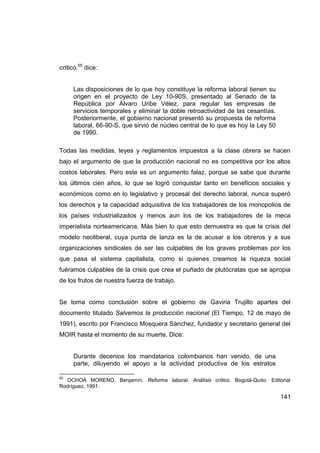 crítico,55 dice:


     Las disposiciones de lo que hoy constituye la reforma laboral tienen su
     origen en el proyecto de Ley 10-90S, presentado al Senado de la
     República por Álvaro Uribe Vélez, para regular las empresas de
     servicios temporales y eliminar la doble retroactividad de las cesantías.
     Posteriormente, el gobierno nacional presentó su propuesta de reforma
     laboral, 66-90-S, que sirvió de núcleo central de lo que es hoy la Ley 50
     de 1990.

Todas las medidas, leyes y reglamentos impuestos a la clase obrera se hacen
bajo el argumento de que la producción nacional no es competitiva por los altos
costos laborales. Pero este es un argumento falaz, porque se sabe que durante
los últimos cien años, lo que se logró conquistar tanto en beneficios sociales y
económicos como en lo legislativo y procesal del derecho laboral, nunca superó
los derechos y la capacidad adquisitiva de los trabajadores de los monopolios de
los países industrializados y menos aun los de los trabajadores de la meca
imperialista norteamericana. Más bien lo que esto demuestra es que la crisis del
modelo neoliberal, cuya punta de lanza es la de acusar a los obreros y a sus
organizaciones sindicales de ser las culpables de los graves problemas por los
que pasa el sistema capitalista, como si quienes creamos la riqueza social
fuéramos culpables de la crisis que crea el puñado de plutócratas que se apropia
de los frutos de nuestra fuerza de trabajo.


Se toma como conclusión sobre el gobierno de Gaviria Trujillo apartes del
documento titulado Salvemos la producción nacional (El Tiempo, 12 de mayo de
1991), escrito por Francisco Mosquera Sánchez, fundador y secretario general del
MOIR hasta el momento de su muerte. Dice:


     Durante decenios los mandatarios colombianos han venido, de una
     parte, diluyendo el apoyo a la actividad productiva de los estratos

55
  OCHOA MORENO, Benjamín. Reforma laboral. Análisis crítico. Bogotá-Quito: Editorial
Rodríguez, 1991.

                                                                                 141
 