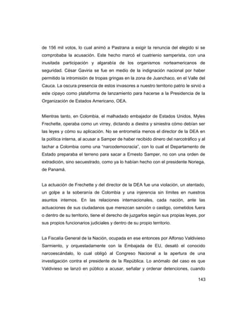 de 156 mil votos, lo cual animó a Pastrana a exigir la renuncia del elegido si se
comprobaba la acusación. Este hecho marcó el cuatrienio samperista, con una
inusitada participación y algarabía de los organismos norteamericanos de
seguridad. César Gaviria se fue en medio de la indignación nacional por haber
permitido la intromisión de tropas gringas en la zona de Juanchaco, en el Valle del
Cauca. La oscura presencia de estos invasores a nuestro territorio patrio le sirvió a
este cipayo como plataforma de lanzamiento para hacerse a la Presidencia de la
Organización de Estados Americano, OEA.


Mientras tanto, en Colombia, el malhadado embajador de Estados Unidos, Myles
Frechette, operaba como un virrey, dictando a diestra y siniestra cómo debían ser
las leyes y cómo su aplicación. No se entrometía menos el director de la DEA en
la política interna, al acusar a Samper de haber recibido dinero del narcotráfico y al
tachar a Colombia como una “narcodemocracia”, con lo cual el Departamento de
Estado preparaba el terreno para sacar a Ernesto Samper, no con una orden de
extradición, sino secuestrado, como ya lo habían hecho con el presidente Noriega,
de Panamá.


La actuación de Frechette y del director de la DEA fue una violación, un atentado,
un golpe a la soberanía de Colombia y una injerencia sin límites en nuestros
asuntos internos. En las relaciones internacionales, cada nación, ante las
actuaciones de sus ciudadanos que merezcan sanción o castigo, cometidos fuera
o dentro de su territorio, tiene el derecho de juzgarlos según sus propias leyes, por
sus propios funcionarios judiciales y dentro de su propio territorio.


La Fiscalía General de la Nación, ocupada en ese entonces por Alfonso Valdivieso
Sarmiento, y orquestadamente con la Embajada de EU, desató el conocido
narcoescándalo, lo cual obligó al Congreso Nacional a la apertura de una
investigación contra el presidente de la República. Lo anómalo del caso es que
Valdivieso se lanzó en público a acusar, señalar y ordenar detenciones, cuando

                                                                                  143
 
