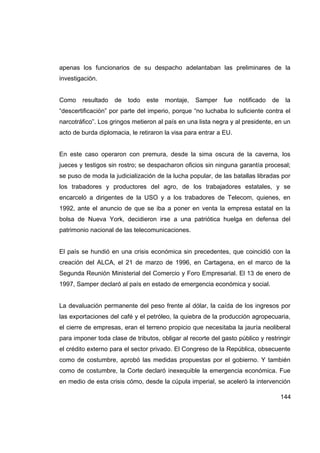 apenas los funcionarios de su despacho adelantaban las preliminares de la
investigación.


Como    resultado   de   todo   este   montaje,   Samper     fue   notificado   de    la
“descertificación” por parte del imperio, porque “no luchaba lo suficiente contra el
narcotráfico”. Los gringos metieron al país en una lista negra y al presidente, en un
acto de burda diplomacia, le retiraron la visa para entrar a EU.


En este caso operaron con premura, desde la sima oscura de la caverna, los
jueces y testigos sin rostro; se despacharon oficios sin ninguna garantía procesal;
se puso de moda la judicialización de la lucha popular, de las batallas libradas por
los trabadores y productores del agro, de los trabajadores estatales, y se
encarceló a dirigentes de la USO y a los trabadores de Telecom, quienes, en
1992, ante el anuncio de que se iba a poner en venta la empresa estatal en la
bolsa de Nueva York, decidieron irse a una patriótica huelga en defensa del
patrimonio nacional de las telecomunicaciones.


El país se hundió en una crisis económica sin precedentes, que coincidió con la
creación del ALCA, el 21 de marzo de 1996, en Cartagena, en el marco de la
Segunda Reunión Ministerial del Comercio y Foro Empresarial. El 13 de enero de
1997, Samper declaró al país en estado de emergencia económica y social.


La devaluación permanente del peso frente al dólar, la caída de los ingresos por
las exportaciones del café y el petróleo, la quiebra de la producción agropecuaria,
el cierre de empresas, eran el terreno propicio que necesitaba la jauría neoliberal
para imponer toda clase de tributos, obligar al recorte del gasto público y restringir
el crédito externo para el sector privado. El Congreso de la República, obsecuente
como de costumbre, aprobó las medidas propuestas por el gobierno. Y también
como de costumbre, la Corte declaró inexequible la emergencia económica. Fue
en medio de esta crisis cómo, desde la cúpula imperial, se aceleró la intervención

                                                                                     144
 