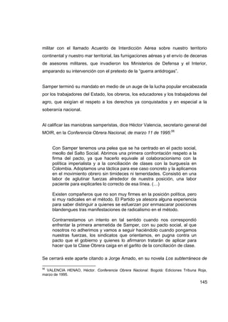 militar con el llamado Acuerdo de Interdicción Aérea sobre nuestro territorio
continental y nuestro mar territorial, las fumigaciones aéreas y el envío de decenas
de asesores militares, que invadieron los Ministerios de Defensa y el Interior,
amparando su intervención con el pretexto de la “guerra antidrogas”.


Samper terminó su mandato en medio de un auge de la lucha popular encabezada
por los trabajadores del Estado, los obreros, los educadores y los trabajadores del
agro, que exigían el respeto a los derechos ya conquistados y en especial a la
soberanía nacional.


Al calificar las maniobras samperistas, dice Héctor Valencia, secretario general del
MOIR, en la Conferencia Obrera Nacional, de marzo 11 de 1995:56


     Con Samper tenemos una pelea que se ha centrado en el pacto social,
     meollo del Salto Social. Abrimos una primera confrontación respeto a la
     firma del pacto, ya que hacerlo equivale al colaboracionismo con la
     política imperialista y a la conciliación de clases con la burguesía en
     Colombia. Adoptamos una táctica para ese caso concreto y la aplicamos
     en el movimiento obrero sin timideces ni temeridades. Consistió en una
     labor de aglutinar fuerzas alrededor de nuestra posición, una labor
     paciente para explicarles lo correcto de esa línea. (…)

     Existen compañeros que no son muy firmes en la posición política, pero
     si muy radicales en el método. El Partido ya atesora alguna experiencia
     para saber distinguir a quienes se esfuerzan por enmascarar posiciones
     blandengues tras manifestaciones de radicalismo en el método.

     Contrarrestamos un intento en tal sentido cuando nos correspondió
     enfrentar la primera arremetida de Samper, con su pacto social, al que
     nosotros no adherimos y vamos a seguir haciéndolo cuando pongamos
     nuestras fuerzas, los sindicatos que orientamos, en pugna contra un
     pacto que el gobierno y quienes lo afirmaron tratarán de aplicar para
     hacer que la Clase Obrera caiga en el garlito de la conciliación de clase.

Se cerrará este aparte citando a Jorge Amado, en su novela Los subterráneos de

56
  VALENCIA HENAO, Héctor. Conferencia Obrera Nacional. Bogotá: Ediciones Tribuna Roja,
marzo de 1995.

                                                                                  145
 