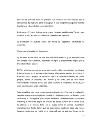 Uno de los primeros actos de gobierno fue reunirse con don Manuel, con el
compromiso de crear una zona de despeje. Y este compromiso suponía violentar
la soberanía y la unidad de nuestro territorio.


Pastrana acuñó como título de su programa de gobierno el llamado “Cambio para
construir la paz”. En este documento se proponen tres objetivos:


a) Sustitución de cultivos ilícitos por medio de programas alternativos de
desarrollo.


b) Atención a la población desplazada.


c) Acciones en las zonas de más altos índices de violencia, y los tres como base
del llamado Plan Colombia, redactado en inglés y directamente dirigido por el
Departamento de Estado.


El Plan abría las compuertas a una intervención militar más directa y opresiva de
Estados Unidos en el territorio colombiano y afianzaba la apertura económica. Y
Pastrana, como campeón del servilismo, aplicó el continuismo frente a los planes
gringos, como un procónsul del imperio y no como jefe de una nación
independiente, mientras que de otra parte se allanó a cumplirles a las FARC, no
unos acuerdos, sino unas exigencias.


Toda su política trajo como consecuencia el desastre económico de la producción,
despidos masivos de trabajadores, liquidación de las empresas del Estado, como
ocurrió con la Caja Agraria, y una mayor arremetida contra la estructura pública de
la salud y la educación. Según los cálculos del Banco Mundial, en el año de 2002,
la pobreza y la miseria, tanto en la ciudad como en campo, aumentaron
dramáticamente hasta definir que los colombianos recibieron cada vez menos
ingresos, hecho que se refleja en la caída del nivel de vida por debajo de los

                                                                               147
 