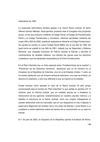 estándares de 1990.


La andanada reformatoria también golpeó a la misma Rama Judicial. El señor
Alfonso Gómez Méndez, fiscal general, presentó ante el Congreso tres proyectos
de ley, en los que proponía modificar el Código Penal, el Código de Procedimiento
Penal y el Código Penitenciario y Carcelario, reformas aprobadas mediante las
Leyes 599 y 600 de 2000, quedando aplazada la referente al Código Penitenciario.
Se aprobó en cambio un nuevo Código Penal Militar con la Ley 522 de 1999. De
igual forma se expidió la Ley 684 de 2001, titulada Ley de Seguridad y Defensa
Nacional, que otorgaba funciones de Policía Judicial al Ejército y permitía el
nombramiento de alcaldes militares, con efectos tan graves para los derechos
ciudadanos, que fue declarada inexequible por la Corte Constitucional.


En el Plan Colombia hay un título especial sobre “Fortalecimiento de la Justicia” y
“Promoción de los Derechos Humanos”, decisiones que no se tomaron en el
Congreso de la República de Colombia, sino en el de Estados Unidos. Y como se
ha venido repitiendo, por ser el tema central de esta tesis, una cosa es el título y el
derecho en abstracto, y otra muy diferente lo que se impone en la realidad.


Puede tomarse como ejemplo el caso de la Rama Judicial. El plan gringo
enmascarado bajo el nombre de “Plan Colombia” lo que señala es aprobar US 13
millones para la reforma judicial, que en realidad apunta es a fortalecer la
intervención de las agencias norteamericanas en nuestros asuntos internos y a
debilitar la estructura de la Rama Judicial, como sus propios trabajadores lo
pueden testimoniar ante los tribunales, que en sus despachos no hay ni lápices ni
papel para diligencias tan simples como una orden de libertad, o para llamar a un
ciudadano a rendir testimonio sobre los hechos de su conocimiento en un caso en
trámite.


El 1 de julio de 2002, el Congreso de la República aprobó el Estatuto de Roma,

                                                                                   148
 