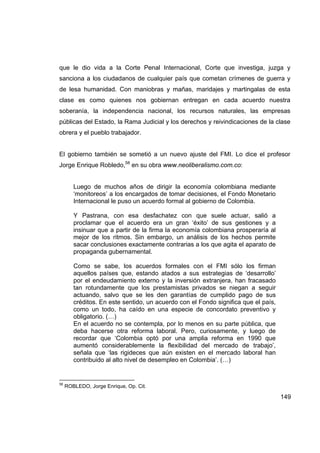 que le dio vida a la Corte Penal Internacional, Corte que investiga, juzga y
sanciona a los ciudadanos de cualquier país que cometan crímenes de guerra y
de lesa humanidad. Con maniobras y mañas, maridajes y martingalas de esta
clase es como quienes nos gobiernan entregan en cada acuerdo nuestra
soberanía, la independencia nacional, los recursos naturales, las empresas
públicas del Estado, la Rama Judicial y los derechos y reivindicaciones de la clase
obrera y el pueblo trabajador.


El gobierno también se sometió a un nuevo ajuste del FMI. Lo dice el profesor
Jorge Enrique Robledo,58 en su obra www.neoliberalismo.com.co:


        Luego de muchos años de dirigir la economía colombiana mediante
        ‘monitoreos’ a los encargados de tomar decisiones, el Fondo Monetario
        Internacional le puso un acuerdo formal al gobierno de Colombia.

        Y Pastrana, con esa desfachatez con que suele actuar, salió a
        proclamar que el acuerdo era un gran ‘éxito’ de sus gestiones y a
        insinuar que a partir de la firma la economía colombiana prosperaría al
        mejor de los ritmos. Sin embargo, un análisis de los hechos permite
        sacar conclusiones exactamente contrarias a los que agita el aparato de
        propaganda gubernamental.

        Como se sabe, los acuerdos formales con el FMI sólo los firman
        aquellos países que, estando atados a sus estrategias de ‘desarrollo’
        por el endeudamiento externo y la inversión extranjera, han fracasado
        tan rotundamente que los prestamistas privados se niegan a seguir
        actuando, salvo que se les den garantías de cumplido pago de sus
        créditos. En este sentido, un acuerdo con el Fondo significa que el país,
        como un todo, ha caído en una especie de concordato preventivo y
        obligatorio. (…)
        En el acuerdo no se contempla, por lo menos en su parte pública, que
        deba hacerse otra reforma laboral. Pero, curiosamente, y luego de
        recordar que ‘Colombia optó por una amplia reforma en 1990 que
        aumentó considerablemente la flexibilidad del mercado de trabajo’,
        señala que ‘las rigideces que aún existen en el mercado laboral han
        contribuido al alto nivel de desempleo en Colombia’. (…)


58
     ROBLEDO, Jorge Enrique, Op. Cit.

                                                                                    149
 