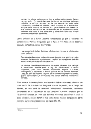 también de laborar determinados días y realizar determinadas faenas
        para su señor. Encima de la masa de siervos se establece toda una
        pirámide de señores feudales, en la que siempre un señor debe
        obediencia y vasallaje al superior, hasta culminar en el emperador,
        aunque en la práctica los señores son generalmente casi soberanos.
        Sus dominios, los feudos, se caracterizan por su economía localista,
        producen casi todo lo que consumen y consumen casi todo lo que
        producen: el comercio es mínimo.

Como tampoco en la Edad Moderna, caracterizada ya por la existencia de
Constituciones Políticas burguesas que le fijan al rey, hasta ahora soberano
absoluto, ciertas limitaciones. Brom4 anota:


        Hay una serie de luchas de ropaje religioso, que no usan la religión sino
        como pretexto.

        Esto se nota claramente en las diferentes alianzas, que responden a los
        intereses de las casas gobernantes y muchas veces dejan de lado los
        aspectos religiosos que afirman defender.

        Se produce una concentración cada vez mayor de poder, que da lugar
        al absolutismo, alianza entre el rey, los comerciantes y demás
        burgueses, para crear Estados nacionales amplios y fuertes,
        restringiendo o aboliendo la fuerza política de los señores feudales.
        Después, esto se modifica un poco en el llamado despotismo ilustrado,
        que es políticamente un absolutismo pero con un ambiente cultural más
        elevado.

El ascenso de la clase capitalista, mucho más notorio en esta época –llamada con
razón la Era de la Revolución Burguesa Mundial se plasma, en el campo del
derecho, en una serie de libertades democráticas individuales, justamente
cristalizadas en la Declaración de los Derechos Humanos aprobada por la
Revolución Francesa en 1789. Los derechos modernos encuentran ya aquí su
cabal expresión, aunque tienen su raíz en las Cartas Magnas conquistadas por la
incipiente burguesía europea desde los siglos XII y XIII.



4
    Ibídem.

                                                                                    15
 