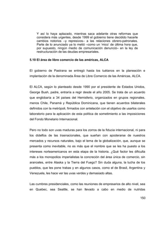 Y así lo haya aplazado, mientras saca adelante otras reformas que
     considera más urgentes, desde 1999 el gobierno tiene decidido hacerle
     cambios notorios –y represivos– a las relaciones obrero-patronales.
     Parte de lo anunciado ya lo metió –como un ‘mico’ de última hora que,
     por supuesto, ningún medio de comunicación denunció– en la ley de
     restructuración de las deudas empresariales.

5.10 El área de libre comercio de las américas, ALCA


El gobierno de Pastrana se entregó hasta los tuétanos en la planeación e
implantación de la denominada Área de Libre Comercio de las Américas, ALCA.


El ALCA, según lo planteado desde 1990 por el presidente de Estados Unidos,
George Bush, padre, entraría a regir desde el año 2005. Se trata de un acuerdo
que englobaría a 34 países del Hemisferio, organizados en grupos regionales,
menos Chile, Panamá y República Dominicana, que tienen acuerdos bilaterales
definidos con la metrópoli, firmados con antelación con el objetivo de usarlos como
laboratorio para la aplicación de esta política de sometimiento a las imposiciones
del Fondo Monetario Internacional.


Pero no todo son uvas maduras para los zorros de la fiducia internacional, ni para
los didelfos de las trasnacionales, que sueñan con apoderarse de nuestros
mercados y recursos naturales, bajo el lema de la globalización, que, aunque se
presenta como inevitable, no es más que el nombre que se les ha puesto a los
intereses norteamericanos en esta etapa de la historia. ¿Qué factor les dificulta
más a los monopolios imperialistas la concreción del área única de comercio, sin
aranceles, entre Alaska y la Tierra del Fuego? Sin duda alguna, la lucha de los
pueblos, que les pone trabas y en algunos casos, como el de Brasil, Argentina y
Venezuela, les hace ver las uvas verdes y demasiado altas.


Las cumbres presidenciales, como las reuniones de empresarios de alto nivel, sea
en Quebec, sea Seattle, se han llevado a cabo en medio de nutridas

                                                                               150
 