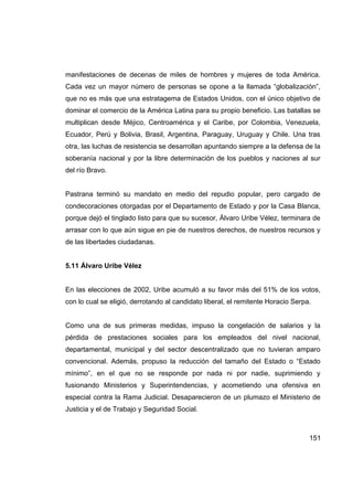 manifestaciones de decenas de miles de hombres y mujeres de toda América.
Cada vez un mayor número de personas se opone a la llamada “globalización”,
que no es más que una estratagema de Estados Unidos, con el único objetivo de
dominar el comercio de la América Latina para su propio beneficio. Las batallas se
multiplican desde Méjico, Centroamérica y el Caribe, por Colombia, Venezuela,
Ecuador, Perú y Bolivia, Brasil, Argentina, Paraguay, Uruguay y Chile. Una tras
otra, las luchas de resistencia se desarrollan apuntando siempre a la defensa de la
soberanía nacional y por la libre determinación de los pueblos y naciones al sur
del río Bravo.


Pastrana terminó su mandato en medio del repudio popular, pero cargado de
condecoraciones otorgadas por el Departamento de Estado y por la Casa Blanca,
porque dejó el tinglado listo para que su sucesor, Álvaro Uribe Vélez, terminara de
arrasar con lo que aún sigue en pie de nuestros derechos, de nuestros recursos y
de las libertades ciudadanas.


5.11 Álvaro Uribe Vélez


En las elecciones de 2002, Uribe acumuló a su favor más del 51% de los votos,
con lo cual se eligió, derrotando al candidato liberal, el remitente Horacio Serpa.


Como una de sus primeras medidas, impuso la congelación de salarios y la
pérdida de prestaciones sociales para los empleados del nivel nacional,
departamental, municipal y del sector descentralizado que no tuvieran amparo
convencional. Además, propuso la reducción del tamaño del Estado o “Estado
mínimo”, en el que no se responde por nada ni por nadie, suprimiendo y
fusionando Ministerios y Superintendencias, y acometiendo una ofensiva en
especial contra la Rama Judicial. Desaparecieron de un plumazo el Ministerio de
Justicia y el de Trabajo y Seguridad Social.



                                                                                  151
 