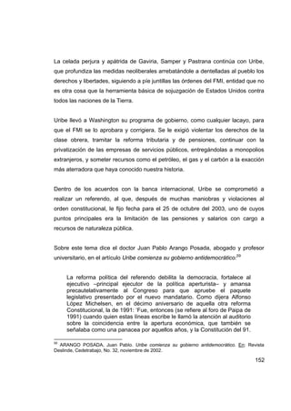La celada perjura y apátrida de Gaviria, Samper y Pastrana continúa con Uribe,
que profundiza las medidas neoliberales arrebatándole a dentelladas al pueblo los
derechos y libertades, siguiendo a píe juntillas las órdenes del FMI, entidad que no
es otra cosa que la herramienta básica de sojuzgación de Estados Unidos contra
todos las naciones de la Tierra.


Uribe llevó a Washington su programa de gobierno, como cualquier lacayo, para
que el FMI se lo aprobara y corrigiera. Se le exigió violentar los derechos de la
clase obrera, tramitar la reforma tributaria y de pensiones, continuar con la
privatización de las empresas de servicios públicos, entregándolas a monopolios
extranjeros, y someter recursos como el petróleo, el gas y el carbón a la exacción
más aterradora que haya conocido nuestra historia.


Dentro de los acuerdos con la banca internacional, Uribe se comprometió a
realizar un referendo, al que, después de muchas maniobras y violaciones al
orden constitucional, le fijo fecha para el 25 de octubre del 2003, uno de cuyos
puntos principales era la limitación de las pensiones y salarios con cargo a
recursos de naturaleza pública.


Sobre este tema dice el doctor Juan Pablo Arango Posada, abogado y profesor
universitario, en el artículo Uribe comienza su gobierno antidemocrático:59


     La reforma política del referendo debilita la democracia, fortalece al
     ejecutivo –principal ejecutor de la política aperturista– y amansa
     precautelativamente al Congreso para que apruebe el paquete
     legislativo presentado por el nuevo mandatario. Como dijera Alfonso
     López Michelsen, en el décimo aniversario de aquella otra reforma
     Constitucional, la de 1991: ‘Fue, entonces (se refiere al foro de Paipa de
     1991) cuando quien estas líneas escribe le llamó la atención al auditorio
     sobre la coincidencia entre la apertura económica, que también se
     señalaba como una panacea por aquellos años, y la Constitución del 91.

59
  ARANGO POSADA, Juan Pablo. Uribe comienza su gobierno antidemocrático. En: Revista
Deslinde, Cedetrabajo, No. 32, noviembre de 2002.

                                                                                  152
 