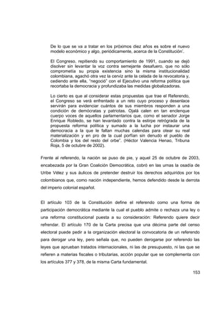 De lo que se va a tratar en los próximos diez años es sobre el nuevo
     modelo económico y algo, periódicamente, acerca de la Constitución’.

     El Congreso, repitiendo su comportamiento de 1991, cuando se dejó
     disolver sin levantar la voz contra semejante desafuero, que no sólo
     comprometía su propia existencia sino la misma institucionalidad
     colombiana, agachó otra vez la cerviz ante la celada de la revocatoria y,
     cediendo ante ella, “negoció” con el Ejecutivo una reforma política que
     recortaba la democracia y profundizaba las medidas globalizadoras.

     Lo cierto es que al considerar estas propuestas que trae el Referendo,
     el Congreso se verá enfrentado a un reto cuyo proceso y desenlace
     servirán para evidenciar cuántos de sus miembros responden a una
     condición de demócratas y patriotas. Ojalá calen en tan enclenque
     cuerpo voces de aquellos parlamentarios que, como el senador Jorge
     Enrique Robledo, se han levantado contra la estirpe retrógrada de la
     propuesta reforma política y sumado a la lucha por instaurar una
     democracia a la que le faltan muchas calendas para otear su real
     materialización y en pro de la cual porfían sin denudo el pueblo de
     Colombia y los del resto del orbe”. (Héctor Valencia Henao, Tribuna
     Roja, 5 de octubre de 2002).

Frente al referendo, la nación se puso de pie, y aquel 25 de octubre de 2003,
encabezada por la Gran Coalición Democrática, cobró en las urnas la osadía de
Uribe Vélez y sus áulicos de pretender destruir los derechos adquiridos por los
colombianos que, como nación independiente, hemos defendido desde la derrota
del imperio colonial español.


El artículo 103 de la Constitución define el referendo como una forma de
participación democrática mediante la cual el pueblo admite o rechaza una ley o
una reforma constitucional puesta a su consideración: Referendo quiere decir
refrendar. El artículo 170 de la Carta precisa que una décima parte del censo
electoral puede pedir a la organización electoral la convocatoria de un referendo
para derogar una ley, pero señala que, no pueden derogarse por referendo las
leyes que aprueban tratados internacionales, ni las de presupuesto, ni las que se
refieren a materias fiscales o tributarias, acción popular que se complementa con
los artículos 377 y 378, de la misma Carta fundamental.

                                                                                 153
 