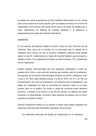 La abstención activa propuesta por la Gran Coalición Democrática es una victoria
para varios frentes de la lucha popular, pero se destaca el avance en la forma de
organización como germen del Frente Unido que ha de dirigir las batallas que a
diario enfrentamos en defensa de nuestros derechos y la soberanía e
independencia del pueblo de la Nación Colombiana.


5.12 El TLC


En los cálculos del gobierno estaba el ALCA o Área de Libre Comercio de las
Américas. Pero como por la primera vía se demoraba más la entrega de la
soberanía de la nación, por ser un acuerdo multilateral, entonces Uribe decidió
aplicar un plan B, metiéndose por el atajo del acuerdo bilateral, que le propuso a
Estados Unidos. Fue la génesis del Tratado de Libre Comercio, TLC, actualmente
aún en negociación.


Existen tratados internacionales que dan garantías inalienables a todos los
pueblos de la Tierra y, que como tal, tenemos que hacerlos valer sin arredrarnos.
Por ejemplo, los Convenios Internacionales firmados con la OIT, verbigracia, el 87
ó Ley 27 de 1976, sobre libertad sindical, o el 98 de 1976, o el 151 y el 154 y la
recomendación 159. Esto en lo ateniente a los derechos de los trabajadores, que
deben ser respetados por toda la comunidad de naciones, tanto en el sector
privado como en el público. Se suman a estos los convenios sobre derechos
humanos, y también el de Kyoto y el de Río de Janeiro, en defensa del medio
ambiente y la biodiversidad, convenios, debe aclararse de pasada, que no fueron
suscritos por Estados Unidos.


Nuestra Constitución Política, en su artículo 9, define cómo deben manejarse las
relaciones internacionales del Estado colombiano. Dice la Carta:


     Las relaciones exteriores del Estado se fundamentan en la soberanía

                                                                              154
 