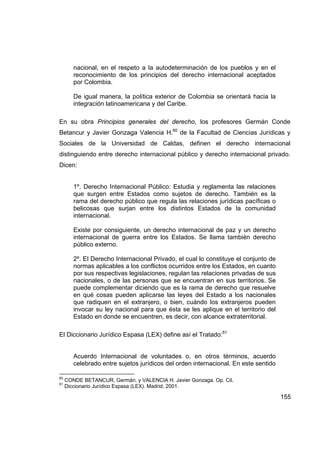 nacional, en el respeto a la autodeterminación de los pueblos y en el
        reconocimiento de los principios del derecho internacional aceptados
        por Colombia.

        De igual manera, la política exterior de Colombia se orientará hacia la
        integración latinoamericana y del Caribe.

En su obra Principios generales del derecho, los profesores Germán Conde
Betancur y Javier Gonzaga Valencia H.60 de la Facultad de Ciencias Jurídicas y
Sociales de la Universidad de Caldas, definen el derecho internacional
distinguiendo entre derecho internacional público y derecho internacional privado.
Dicen:


        1º. Derecho Internacional Público: Estudia y reglamenta las relaciones
        que surgen entre Estados como sujetos de derecho. También es la
        rama del derecho público que regula las relaciones jurídicas pacíficas o
        belicosas que surjan entre los distintos Estados de la comunidad
        internacional.

        Existe por consiguiente, un derecho internacional de paz y un derecho
        internacional de guerra entre los Estados. Se llama también derecho
        público externo.

        2º. El Derecho Internacional Privado, el cual lo constituye el conjunto de
        normas aplicables a los conflictos ocurridos entre los Estados, en cuanto
        por sus respectivas legislaciones, regulan las relaciones privadas de sus
        nacionales, o de las personas que se encuentran en sus territorios. Se
        puede complementar diciendo que es la rama de derecho que resuelve
        en qué cosas pueden aplicarse las leyes del Estado a los nacionales
        que radiquen en el extranjero, o bien, cuándo los extranjeros pueden
        invocar su ley nacional para que ésta se les aplique en el territorio del
        Estado en donde se encuentren, es decir, con alcance extraterritorial.

El Diccionario Jurídico Espasa (LEX) define así el Tratado:61


        Acuerdo Internacional de voluntades o, en otros términos, acuerdo
        celebrado entre sujetos jurídicos del orden internacional. En este sentido

60
     CONDE BETANCUR, Germán, y VALENCIA H. Javier Gonzaga. Op. Cit.
61
     Diccionario Jurídico Espasa (LEX). Madrid, 2001.

                                                                                     155
 