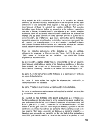 muy amplio, el acto fundamental que da a un acuerdo el carácter
correcto de tratado o tratado internacional es el de que el mismo esté
celebrado o sea concluido entre sujetos a los que el orden jurídico
internacional atribuye la calidad de sujetos jurídicos. Así quedan
incluidos como tratados todos los acuerdos entre sujetos, cualquiera
que sea la forma y la denominación que adopten y, en cambio, quedan
excluidos todos los acuerdos ‘internacionales’ en los que los sujetos o al
menos uno de ellos carecen de este carácter. Desde el punto de su
denominación, es indiferente que sean calificados como tratados,
acuerdos, acuerdos simplificados, protocolos, convenios, convenciones,
etc., puesto que, materialmente, todos son tratados. Las clasificaciones
que pueden hacerse de los tratados son bastantes, sin que en muchos
casos pasen de elucubraciones sin trascendencia práctica.

Para los tratados celebrados entre Estados es hoy de validez,
virtualmente universal, la Convención de Viena, del 23 de Mayo de
1969, sobre el derecho de los tratados, cuyo contenido básico
exponemos a continuación:

La Convención se aplica a todo tratado, entendiendo por tal ‘un acuerdo
internacional celebrado por escrito entre Estados y regido por el derecho
internacional, ya conste en un instrumento único o en dos o más
instrumentos conexos y cualquiera que sea su denominación particular’.

La parte II, de la Convención está dedicada a la celebración y entrada
en vigor de los tratados.

La parte III trata sobre las reglas la observación, aplicación e
interpretación de los tratados.

La parte IV trata de la enmienda y modificación de los tratados.

La parte V contiene una extensa normativa sobre la nulidad, terminación
y suspensión de los tratados.

La nulidad de los tratados sólo podrá producirse por infracciones
fundamentales del derecho interno en la competencia para celebrarlos,
por inobservancia de las restricciones impuestas al representante del
Estado, por error, por dolo, por corrupción del representante o coacción
sobre el mismo, por coacción sobre el propio Estado y por ser el tratado
contrario a normas imperativas de derecho internacional general o de
ius cogens. Con esta expresión se designa al derecho impositivo o
taxativo que no puede ser excluido por la voluntad de los obligados a
cumplirlo, por contraposición al derecho dispositivo o supletivo, el cual

                                                                             156
 