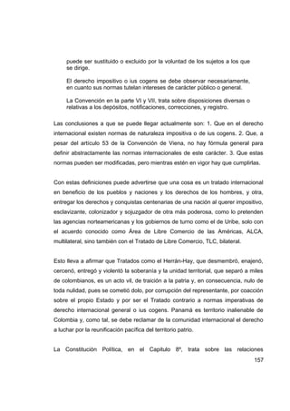 puede ser sustituido o excluido por la voluntad de los sujetos a los que
     se dirige.

     El derecho impositivo o ius cogens se debe observar necesariamente,
     en cuanto sus normas tutelan intereses de carácter público o general.

     La Convención en la parte VI y VII, trata sobre disposiciones diversas o
     relativas a los depósitos, notificaciones, correcciones, y registro.

Las conclusiones a que se puede llegar actualmente son: 1. Que en el derecho
internacional existen normas de naturaleza impositiva o de ius cogens. 2. Que, a
pesar del artículo 53 de la Convención de Viena, no hay fórmula general para
definir abstractamente las normas internacionales de este carácter. 3. Que estas
normas pueden ser modificadas, pero mientras estén en vigor hay que cumplirlas.


Con estas definiciones puede advertirse que una cosa es un tratado internacional
en beneficio de los pueblos y naciones y los derechos de los hombres, y otra,
entregar los derechos y conquistas centenarias de una nación al querer impositivo,
esclavizante, colonizador y sojuzgador de otra más poderosa, como lo pretenden
las agencias norteamericanas y los gobiernos de turno como el de Uribe, solo con
el acuerdo conocido como Área de Libre Comercio de las Américas, ALCA,
multilateral, sino también con el Tratado de Libre Comercio, TLC, bilateral.


Esto lleva a afirmar que Tratados como el Herrán-Hay, que desmembró, enajenó,
cercenó, entregó y violentó la soberanía y la unidad territorial, que separó a miles
de colombianos, es un acto vil, de traición a la patria y, en consecuencia, nulo de
toda nulidad, pues se cometió dolo, por corrupción del representante, por coacción
sobre el propio Estado y por ser el Tratado contrario a normas imperativas de
derecho internacional general o ius cogens. Panamá es territorio inalienable de
Colombia y, como tal, se debe reclamar de la comunidad internacional el derecho
a luchar por la reunificación pacífica del territorio patrio.


La Constitución Política, en el Capitulo 8º, trata sobre las relaciones
                                                                                157
 