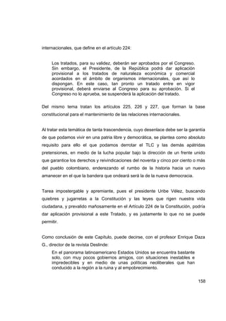 internacionales, que define en el artículo 224:


     Los tratados, para su validez, deberán ser aprobados por el Congreso.
     Sin embargo, el Presidente, de la República podrá dar aplicación
     provisional a los tratados de naturaleza económica y comercial
     acordados en el ámbito de organismos internacionales, que así lo
     dispongan. En este caso, tan pronto un tratado entre en vigor
     provisional, deberá enviarse al Congreso para su aprobación. Si el
     Congreso no lo aprueba, se suspenderá la aplicación del tratado.

Del mismo tema tratan los artículos 225, 226 y 227, que forman la base
constitucional para el mantenimiento de las relaciones internacionales.


Al tratar esta temática de tanta trascendencia, cuyo desenlace debe ser la garantía
de que podamos vivir en una patria libre y democrática, se plantea como absoluto
requisito para ello el que podamos derrotar el TLC y las demás apátridas
pretensiones, en medio de la lucha popular bajo la dirección de un frente unido
que garantice los derechos y reivindicaciones del noventa y cinco por ciento o más
del pueblo colombiano, enderezando el rumbo de la historia hacia un nuevo
amanecer en el que la bandera que ondeará será la de la nueva democracia.


Tarea impostergable y apremiante, pues el presidente Uribe Vélez, buscando
quiebres y jugarretas a la Constitución y las leyes que rigen nuestra vida
ciudadana, y prevalido mañosamente en el Artículo 224 de la Constitución, podría
dar aplicación provisional a este Tratado, y es justamente lo que no se puede
permitir.


Como conclusión de este Capítulo, puede decirse, con el profesor Enrique Daza
G., director de la revista Deslinde:
     En el panorama latinoamericano Estados Unidos se encuentra bastante
     solo, con muy pocos gobiernos amigos, con situaciones inestables e
     impredecibles y en medio de unas políticas neoliberales que han
     conducido a la región a la ruina y al empobrecimiento.


                                                                               158
 