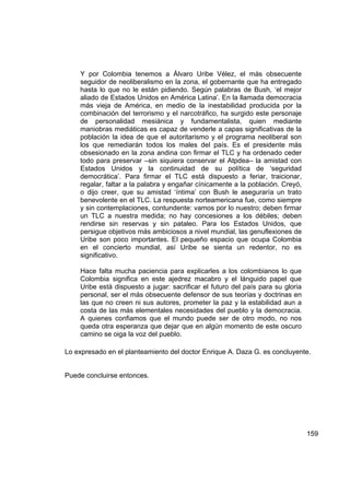 Y por Colombia tenemos a Álvaro Uribe Vélez, el más obsecuente
    seguidor de neoliberalismo en la zona, el gobernante que ha entregado
    hasta lo que no le están pidiendo. Según palabras de Bush, ‘el mejor
    aliado de Estados Unidos en América Latina’. En la llamada democracia
    más vieja de América, en medio de la inestabilidad producida por la
    combinación del terrorismo y el narcotráfico, ha surgido este personaje
    de personalidad mesiánica y fundamentalista, quien mediante
    maniobras mediáticas es capaz de venderle a capas significativas de la
    población la idea de que el autoritarismo y el programa neoliberal son
    los que remediarán todos los males del país. Es el presidente más
    obsesionado en la zona andina con firmar el TLC y ha ordenado ceder
    todo para preservar –sin siquiera conservar el Atpdea– la amistad con
    Estados Unidos y la continuidad de su política de ‘seguridad
    democrática’. Para firmar el TLC está dispuesto a feriar, traicionar,
    regalar, faltar a la palabra y engañar cínicamente a la población. Creyó,
    o dijo creer, que su amistad ‘íntima’ con Bush le aseguraría un trato
    benevolente en el TLC. La respuesta norteamericana fue, como siempre
    y sin contemplaciones, contundente: vamos por lo nuestro; deben firmar
    un TLC a nuestra medida; no hay concesiones a los débiles; deben
    rendirse sin reservas y sin pataleo. Para los Estados Unidos, que
    persigue objetivos más ambiciosos a nivel mundial, las genuflexiones de
    Uribe son poco importantes. El pequeño espacio que ocupa Colombia
    en el concierto mundial, así Uribe se sienta un redentor, no es
    significativo.

    Hace falta mucha paciencia para explicarles a los colombianos lo que
    Colombia significa en este ajedrez macabro y el lánguido papel que
    Uribe está dispuesto a jugar: sacrificar el futuro del país para su gloria
    personal, ser el más obsecuente defensor de sus teorías y doctrinas en
    las que no creen ni sus autores, prometer la paz y la estabilidad aun a
    costa de las más elementales necesidades del pueblo y la democracia.
    A quienes confiamos que el mundo puede ser de otro modo, no nos
    queda otra esperanza que dejar que en algún momento de este oscuro
    camino se oiga la voz del pueblo.

Lo expresado en el planteamiento del doctor Enrique A. Daza G. es concluyente.


Puede concluirse entonces.




                                                                                 159
 