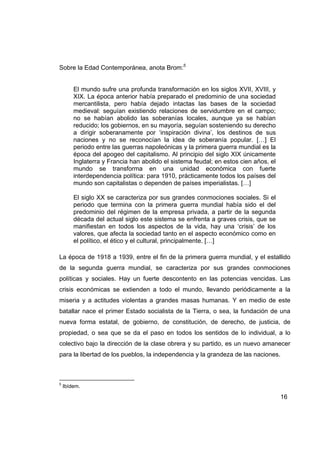 Sobre la Edad Contemporánea, anota Brom:5


        El mundo sufre una profunda transformación en los siglos XVII, XVIII, y
        XIX. La época anterior había preparado el predominio de una sociedad
        mercantilista, pero había dejado intactas las bases de la sociedad
        medieval: seguían existiendo relaciones de servidumbre en el campo;
        no se habían abolido las soberanías locales, aunque ya se habían
        reducido; los gobiernos, en su mayoría, seguían sosteniendo su derecho
        a dirigir soberanamente por ‘inspiración divina’, los destinos de sus
        naciones y no se reconocían la idea de soberanía popular. […] El
        periodo entre las guerras napoleónicas y la primera guerra mundial es la
        época del apogeo del capitalismo. Al principio del siglo XIX únicamente
        Inglaterra y Francia han abolido el sistema feudal; en estos cien años, el
        mundo se transforma en una unidad económica con fuerte
        interdependencia política: para 1910, prácticamente todos los países del
        mundo son capitalistas o dependen de países imperialistas. […]

        El siglo XX se caracteriza por sus grandes conmociones sociales. Si el
        periodo que termina con la primera guerra mundial había sido el del
        predominio del régimen de la empresa privada, a partir de la segunda
        década del actual siglo este sistema se enfrenta a graves crisis, que se
        manifiestan en todos los aspectos de la vida, hay una ‘crisis’ de los
        valores, que afecta la sociedad tanto en el aspecto económico como en
        el político, el ético y el cultural, principalmente. […]

La época de 1918 a 1939, entre el fin de la primera guerra mundial, y el estallido
de la segunda guerra mundial, se caracteriza por sus grandes conmociones
políticas y sociales. Hay un fuerte descontento en las potencias vencidas. Las
crisis económicas se extienden a todo el mundo, llevando periódicamente a la
miseria y a actitudes violentas a grandes masas humanas. Y en medio de este
batallar nace el primer Estado socialista de la Tierra, o sea, la fundación de una
nueva forma estatal, de gobierno, de constitución, de derecho, de justicia, de
propiedad, o sea que se da el paso en todos los sentidos de lo individual, a lo
colectivo bajo la dirección de la clase obrera y su partido, es un nuevo amanecer
para la libertad de los pueblos, la independencia y la grandeza de las naciones.



5
    Ibídem.

                                                                                     16
 