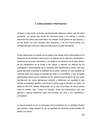 6. CONCLUSIONES Y PROPUESTAS




Al llegar a este punto es donde necesariamente debemos extraer jugo del tanto
senderear, por tantas vías, llenas de hermosas rosas y mil colores, y cuando
estiramos las manos para acariciarlas nos atrapan en los garfios de sus espinas, y
es ahí donde nos toca combatir para liberarnos. Y es ahí mismo donde nos
corresponde abrir trocha en medio de este oscuro y tupido berenjenal.




Puede asegurarse en síntesis que el objetivo del trabajo está fundamentado en la
búsqueda de la verdadera democracia y la defensa de los derechos individuales y
colectivos de la nación colombiana, y en especial, los derechos de la clase obrera,
de los trabajadores de la ciudad y del campo, y además, en defensa de los
despojados y desarraigados de su heredad, para devolverles la patria, para que
pueda ejercerse a plenitud la potestad de la patria, viviendo en una sociedad de
hombres libres que tengan la facultad de hacer lo no prohibido, y que se legisle
garantizando plena justicia, basados en los derechos que emanen de una nueva
Constitución, de nueva democracia, obrando y definiendo con igualdad lo que
permite el verdadero derecho y poniendo en pleno juego la firmeza y la razón. Ya
desde el año1515, Nicolás Maquiavelo, en su obra El príncipe, de teoría política
sobre el Estado, dice: “Todos los Estados, todas las dominaciones que han
ejercido y ejercen soberanía sobre los hombres han sido o son repúblicas o
principados”.




Lo que se propone no es un principado, sino la fundación de un verdadero Estado
que respete y haga respetar en pie de igualdad los derechos fundamentales del
pueblo y la nación.
                                                                               160
 