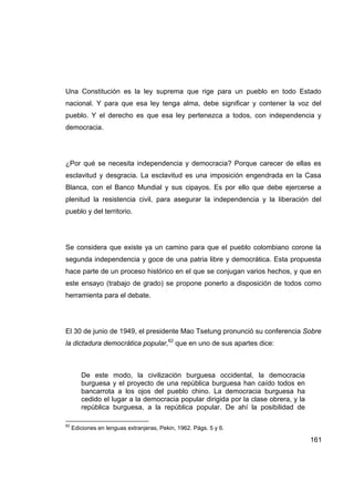 Una Constitución es la ley suprema que rige para un pueblo en todo Estado
nacional. Y para que esa ley tenga alma, debe significar y contener la voz del
pueblo. Y el derecho es que esa ley pertenezca a todos, con independencia y
democracia.




¿Por qué se necesita independencia y democracia? Porque carecer de ellas es
esclavitud y desgracia. La esclavitud es una imposición engendrada en la Casa
Blanca, con el Banco Mundial y sus cipayos. Es por ello que debe ejercerse a
plenitud la resistencia civil, para asegurar la independencia y la liberación del
pueblo y del territorio.




Se considera que existe ya un camino para que el pueblo colombiano corone la
segunda independencia y goce de una patria libre y democrática. Esta propuesta
hace parte de un proceso histórico en el que se conjugan varios hechos, y que en
este ensayo (trabajo de grado) se propone ponerlo a disposición de todos como
herramienta para el debate.




El 30 de junio de 1949, el presidente Mao Tsetung pronunció su conferencia Sobre
la dictadura democrática popular,62 que en uno de sus apartes dice:



        De este modo, la civilización burguesa occidental, la democracia
        burguesa y el proyecto de una república burguesa han caído todos en
        bancarrota a los ojos del pueblo chino. La democracia burguesa ha
        cedido el lugar a la democracia popular dirigida por la clase obrera, y la
        república burguesa, a la república popular. De ahí la posibilidad de

62
     Ediciones en lenguas extranjeras, Pekin, 1962. Págs. 5 y 6.

                                                                                     161
 