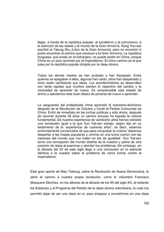 llegar, a través de la república popular, al socialismo y al comunismo, a
     la extinción de las clases y al mundo de la Gran Armonía. Kang You-wei
     escribió el Tatung Shu (Libro de la Gran Armonía), pero no encontró ni
     podía encontrar el camino que conduce a la Gran Armonía. La república
     burguesa, que existe en el extranjero, no puede existir en China, porque
     China es un país oprimido por el imperialismo. El único camino es el que
     pasa por la república popular dirigida por la clase obrera.


     Todos los demás medios se han probado y han fracasado. Entre
     quienes se apegaban a ellos, algunos han caído, otros han despertado y
     otros están cambiando sus ideas. Los acontecimientos se desarrollan
     con tanta rapidez que muchos sienten lo repentino del cambio y la
     necesidad de aprender de nuevo. Es comprensible este estado de
     ánimo y saludamos este buen deseo de ponerse de nuevo a aprender.


     La vanguardia del proletariado chino aprendió el marxismo-leninismo
     después de la Revolución de Octubre y fundó el Partido Comunista de
     China. Entró de inmediato en las luchas políticas y sólo ahora, después
     de recorrer durante 28 años un camino sinuoso ha logrado la victoria
     fundamental. De nuestra experiencia de veintiocho años hemos extraído
     una conclusión igual a la que Sun Yat-sen extrajo, según dijo en su
     testamento de la ‘experiencia de cuarenta años’; es decir, estamos
     profundamente convencidos de que para conquistar la victoria ‘debemos
     despertar a las masas populares y unirnos en una lucha común con las
     naciones del mundo que nos traten en pie de igualdad’. Sun Yat-sen
     tenía una concepción del mundo distinta de la nuestra y partía de otra
     posición de clase al examinar y abordar los problemas. Sin embargo, en
     la década del 20 de este siglo llegó a una conclusión en lo esencial
     idéntica a la nuestra sobre el problema de cómo luchar contra el
     imperialismo.



Este gran aporte de Mao Tsetung, sobre la Revolución de Nueva Democracia, le
abrió el camino a nuestra propia revolución, como lo vislumbró Francisco
Mosquera Sánchez, en los albores de la década de los 60 del siglo XX, al redactar
los Estatutos y el Programa del Partido de la clase obrera colombiana, lo cual nos
permitió dejar de ser una clase en sí, para empezar a convertirnos en una clase

                                                                                 162
 