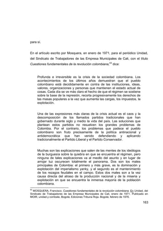 para sí.


En el artículo escrito por Mosquera, en enero de 1971, para el periódico Unidad,
del Sindicato de Trabajadores de las Empresa Municipales de Cali, con el título
Cuestiones fundamentales de la revolución colombiana,63 dice:



     Profunda e irreversible es la crisis de la sociedad colombiana. Los
     acontecimientos de los últimos años demuestran que el pueblo
     colombiano está decididamente en contra de las instituciones, ideas,
     valores, organizaciones y personas que mantienen el estado actual de
     cosas. Cada día se ve más claro el hecho de que el régimen se sostiene
     sobre la base de la represión, recorta progresivamente los derechos de
     las masas populares a la vez que aumenta las cargas, los impuestos, la
     explotación.


     Una de las expresiones más claras de la crisis actual es el caos y la
     descomposición de los llamados partidos tradicionales que han
     gobernado durante siglo y medio la vida del país. Las soluciones que
     plantean estos partidos no resuelven los grandes problemas de
     Colombia. Por el contrario, los problemas que padece el pueblo
     colombiano son fruto precisamente de la política antinacional y
     antidemocrática que han venido defendiendo y aplicando
     tradicionalmente el Partido Liberal y el Partido Conservador.


     Muchas son las explicaciones que salen de las mentes de los ideólogos
     de la burguesía sobre la quiebra en que se encuentra el régimen, pero
     ninguna de tales explicaciones va al meollo del asunto y en lugar de
     arrojar luz oscurecen totalmente el panorama. Dos son los males
     principales de Colombia: el primero y más grave, es la dominación y
     explotación del imperialismo yanky, y el segundo es el mantenimiento
     de los rezagos feudales en el campo. Estos dos males son a la vez
     causa directa del atraso de la producción nacional y de la miseria y
     explotación en que se encuentra la inmensa mayoría de la población
     colombiana.
63
  MOSQUERA, Francisco. Cuestiones fundamentales de la revolución colombiana. En Unidad, del
Sindicato de Trabajadores de las Empresa Municipales de Cali, enero de 1971. Publicado en
MOIR, unidad y combate, Bogotá, Ediciones Tribuna Roja. Bogotá, febrero de 1976.

                                                                                       163
 