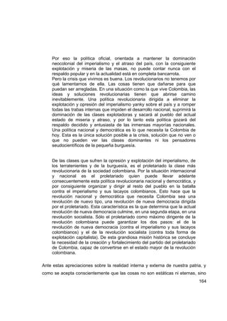 Por eso la política oficial, orientada a mantener la dominación
    neocolonial del imperialismo y el atraso del país, con la consiguiente
    explotación y miseria de las masas, no puede contar nunca con el
    respaldo popular y en la actualidad está en completa bancarrota.
    Pero la crisis que vivimos es buena. Los revolucionarios no tenemos por
    qué lamentarnos de ella. Las cosas tienen que dañarse para que
    puedan ser arregladas. En una situación como la que vive Colombia, las
    ideas y soluciones revolucionarias tienen que abrirse camino
    inevitablemente. Una política revolucionaria dirigida a eliminar la
    explotación y opresión del imperialismo yanky sobre el país y a romper
    todas las trabas internas que impiden el desarrollo nacional, suprimirá la
    dominación de las clases explotadoras y sacará al pueblo del actual
    estado de miseria y atraso, y por lo tanto esta política gozará del
    respaldo decidido y entusiasta de las inmensas mayorías nacionales.
    Una política nacional y democrática es lo que necesita la Colombia de
    hoy. Esta es la única solución posible a la crisis, solución que no ven o
    que no pueden ver las clases dominantes ni los pensadores
    seudocientíficos de la pequeña burguesía.


    De las clases que sufren la opresión y explotación del imperialismo, de
    los terratenientes y de la burguesía, es el proletariado la clase más
    revolucionaria de la sociedad colombiana. Por la situación internacional
    y nacional es el proletariado quien puede llevar adelante
    consecuentemente esta política revolucionaria nacional y democrática, y
    por consiguiente organizar y dirigir al resto del pueblo en la batalla
    contra el imperialismo y sus lacayos colombianos. Esto hace que la
    revolución nacional y democrática que necesita Colombia sea una
    revolución de nuevo tipo, una revolución de nueva democracia dirigida
    por el proletariado. Esta característica es la que determina que la actual
    revolución de nueva democracia culmine, en una segunda etapa, en una
    revolución socialista. Sólo el proletariado como máximo dirigente de la
    revolución colombiana puede garantizar los dos pasos: el de la
    revolución de nueva democracia (contra el imperialismo y sus lacayos
    colombianos) y el de la revolución socialista (contra toda forma de
    explotación capitalista). De esta grandiosa misión histórica se concluye
    la necesidad de la creación y fortalecimiento del partido del proletariado
    de Colombia, capaz de convertirse en el estado mayor de la revolución
    colombiana.

Ante estas apreciaciones sobre la realidad interna y externa de nuestra patria, y
como se acepta conscientemente que las cosas no son estáticas ni eternas, sino
                                                                                 164
 