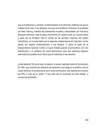 que se transforman y cambian, fundamentados en la definición dialéctica de que la
materia no se crea, ni se destruye, sino que se transforma: Entonces, lo enseñado
por Mao Tsetung, maestro del proletariado mundial y desarrollado por Francisco
Mosquera Sánchez, está en pleno movimiento en nuestro suelo, en nuestra patria
y cada día se fortalece más la unidad de las grandes mayorías del pueblo
colombiano, en la lucha diaria por la segunda independencia de Colombia, de las
garras del imperio norteamericano y sus lacayos. Y sobre la base de la
independencia nacional, fundar un nuevo Estado popular y democrático, con una
Constitución y un gobierno de nueva democracia, para que podamos expresar
ante todos los pueblos de la Tierra que en Colombia sí hay derecho.




¿Cuál derecho? No ya el viejo, el caduco, el actual, asentado sobre la Constitución
de 1991, que reconoce en abstracto los derechos y los niega en la práctica, sino el
nuevo derecho, el constitucional de la nueva democracia, que represente el querer
del 95% o más de la nación. Y que ésta sea la propuesta de éste trabajo, a
manera de conclusión.




                                                                               165
 