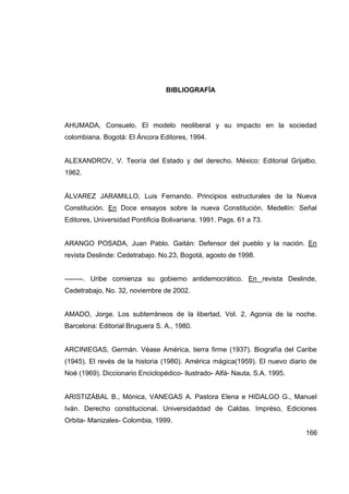 BIBLIOGRAFÍA




AHUMADA, Consuelo. El modelo neoliberal y su impacto en la sociedad
colombiana. Bogotá: El Áncora Editores, 1994.


ALEXANDROV, V. Teoría del Estado y del derecho. México: Editorial Grijalbo,
1962.


ÁLVAREZ JARAMILLO, Luis Fernando. Principios estructurales de la Nueva
Constitución. En Doce ensayos sobre la nueva Constitución. Medellín: Señal
Editores, Universidad Pontificia Bolivariana. 1991. Pags. 61 a 73.


ARANGO POSADA, Juan Pablo. Gaitán: Defensor del pueblo y la nación. En
revista Deslinde: Cedetrabajo. No.23, Bogotá, agosto de 1998.


--------. Uribe comienza su gobierno antidemocrático. En revista Deslinde,
Cedetrabajo, No. 32, noviembre de 2002.


AMADO, Jorge. Los subterráneos de la libertad, Vol. 2, Agonía de la noche.
Barcelona: Editorial Bruguera S. A., 1980.


ARCINIEGAS, Germán. Véase América, tierra firme (1937). Biografía del Caribe
(1945). El revés de la historia (1980). América mágica(1959). El nuevo diario de
Noé (1969). Diccionario Enciclopédico- Ilustrado- Alfá- Nauta, S.A. 1995.


ARISTIZÁBAL B., Mónica, VANEGAS A. Pastora Elena e HIDALGO G., Manuel
Iván. Derecho constitucional. Universidaddad de Caldas. Impréso, Ediciones
Orbita- Manizales- Colombia, 1999.
                                                                            166
 