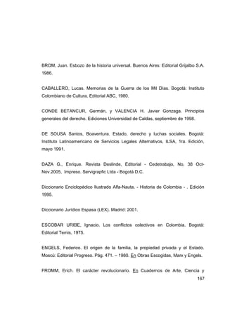 BROM, Juan. Esbozo de la historia universal. Buenos Aires: Editorial Grijalbo S.A.
1986.


CABALLERO, Lucas. Memorias de la Guerra de los Mil Días. Bogotá: Instituto
Colombiano de Cultura, Editorial ABC, 1980.


CONDE BETANCUR, Germán, y VALENCIA H. Javier Gonzaga. Principios
generales del derecho. Ediciones Universidad de Caldas, septiembre de 1998.


DE SOUSA Santos, Boaventura. Estado, derecho y luchas sociales. Bogotá:
Instituto Latinoamericano de Servicios Legales Alternativos, ILSA, 1ra. Edición,
mayo 1991.


DAZA G., Enrique. Revista Deslinde, Editorial - Cedetrabajo, No. 38 Oct-
Nov.2005, Impreso. Servigrapfic Ltda - Bogotá D.C.


Diccionario Enciclopédico Ilustrado Alfa-Nauta. - Historia de Colombia - . Edición
1995.


Diccionario Jurídico Espasa (LEX). Madrid: 2001.


ESCOBAR URIBE, Ignacio. Los conflictos colectivos en Colombia. Bogotá:
Editorial Temis, 1975.


ENGELS, Federico. El origen de la familia, la propiedad privada y el Estado.
Moscú: Editorial Progreso. Pág. 471. – 1980. En Obras Escogidas, Marx y Engels.


FROMM, Erich. El carácter revolucionario. En Cuadernos de Arte, Ciencia y
                                                                              167
 