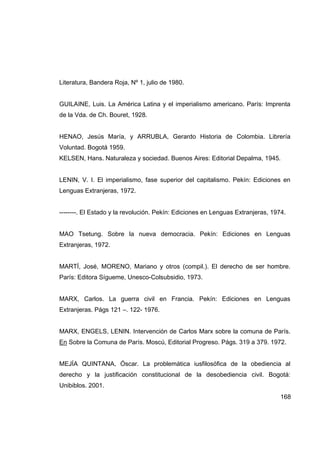 Literatura, Bandera Roja, Nº 1, julio de 1980.


GUILAINE, Luis. La América Latina y el imperialismo americano. París: Imprenta
de la Vda. de Ch. Bouret, 1928.


HENAO, Jesús María, y ARRUBLA, Gerardo Historia de Colombia. Librería
Voluntad. Bogotá 1959.
KELSEN, Hans. Naturaleza y sociedad. Buenos Aires: Editorial Depalma, 1945.


LENIN, V. I. El imperialismo, fase superior del capitalismo. Pekín: Ediciones en
Lenguas Extranjeras, 1972.


--------. El Estado y la revolución. Pekín: Ediciones en Lenguas Extranjeras, 1974.


MAO Tsetung. Sobre la nueva democracia. Pekín: Ediciones en Lenguas
Extranjeras, 1972.


MARTÍ, José, MORENO, Mariano y otros (compil.). El derecho de ser hombre.
París: Editora Sígueme, Unesco-Colsubsidio, 1973.


MARX, Carlos. La guerra civil en Francia. Pekín: Ediciones en Lenguas
Extranjeras. Págs 121 –. 122- 1976.


MARX, ENGELS, LENIN. Intervención de Carlos Marx sobre la comuna de París.
En Sobre la Comuna de París. Moscú, Editorial Progreso. Págs. 319 a 379. 1972.


MEJÍA QUINTANA, Óscar. La problemática iusfilosófica de la obediencia al
derecho y la justificación constitucional de la desobediencia civil. Bogotá:
Unibiblos. 2001.
                                                                                 168
 