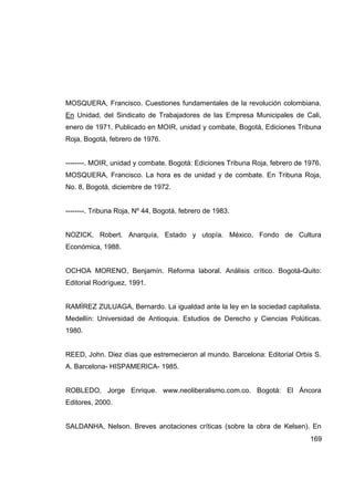 MOSQUERA, Francisco. Cuestiones fundamentales de la revolución colombiana.
En Unidad, del Sindicato de Trabajadores de las Empresa Municipales de Cali,
enero de 1971. Publicado en MOIR, unidad y combate, Bogotá, Ediciones Tribuna
Roja, Bogotá, febrero de 1976.


--------. MOIR, unidad y combate. Bogotá: Ediciones Tribuna Roja, febrero de 1976.
MOSQUERA, Francisco. La hora es de unidad y de combate. En Tribuna Roja,
No. 8, Bogotá, diciembre de 1972.


--------. Tribuna Roja, Nº 44, Bogotá, febrero de 1983.


NOZICK, Robert. Anarquía, Estado y utopía. México, Fondo de Cultura
Económica, 1988.


OCHOA MORENO, Benjamín. Reforma laboral. Análisis crítico. Bogotá-Quito:
Editorial Rodríguez, 1991.


RAMÍREZ ZULUAGA, Bernardo. La igualdad ante la ley en la sociedad capitalista.
Medellín: Universidad de Antioquia. Estudios de Derecho y Ciencias Polúticas.
1980.


REED, John. Diez días que estremecieron al mundo. Barcelona: Editorial Orbis S.
A. Barcelona- HISPAMERICA- 1985.


ROBLEDO, Jorge Enrique. www.neoliberalismo.com.co. Bogotá: El Áncora
Editores, 2000.


SALDANHA, Nelson. Breves anotaciones críticas (sobre la obra de Kelsen). En
                                                                              169
 